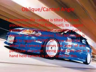 Oblique/Canted Angle
• Sometimes the camera is tilted (ie is not
  placed horizontal to floor level), to suggest
  imbalance, transition and instability (very
  popular in horror movies). This technique is
  used to suggest POINT-OF-View shots (ie
  when the camera becomes the 'eyes' of one
  particular character, seeing what they see — a
  hand held camera is often used for this.
 