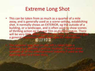 Extreme Long Shot
• This can be taken from as much as a quarter of a mile
  away, and is generally used as a scene-setting, establishing
  shot. It normally shows an EXTERIOR, eg the outside of a
  building, or a landscape, and is often used to show scenes
  of thrilling action eg in a war film or disaster movie. There
  will be very little detail visible in the shot, it's meant to give
  a general impression rather than specific information.

• The extreme long shot on the left is taken from a
  distance, but denotes a precise location - it might even
  connote all of the entertainment industry if used as the
  opening shot in a news story.
 