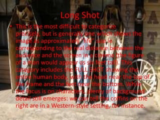 Long Shot
• This is the most difficult to categorize
  precisely, but is generally one which shows the
  image as approximately "life" size ie
  corresponding to the real distance between the
  audience and the screen in a cinema (the figure
  of a man would appear as six feet tall). This
  category includes the FULL SHOT showing the
  entire human body, with the head near the top of
  the frame and the feet near the bottom. While
  the focus is on characters, plenty of background
  detail still emerges: we can tell the coffins on the
  right are in a Western-style setting, for instance.
 