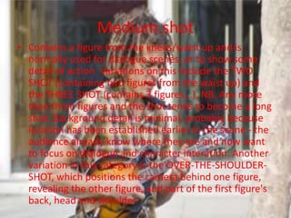 Medium shot
• Contains a figure from the knees/waist up and is
  normally used for dialogue scenes, or to show some
  detail of action. Variations on this include the TWO
  SHOT (containing two figures from the waist up) and
  the THREE SHOT (contains 3 figures...). NB. Any more
  than three figures and the shot tends to become a long
  shot. Background detail is minimal, probably because
  location has been established earlier in the scene - the
  audience already know where they are and now want
  to focus on dialogue and character interation. Another
  variation in this category is the OVER-THE-SHOULDER-
  SHOT, which positions the camera behind one figure,
  revealing the other figure, and part of the first figure's
  back, head and shoulder.
 