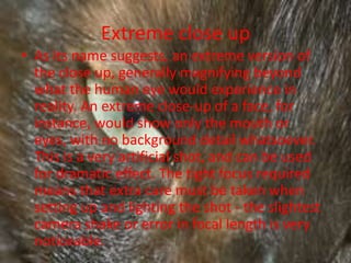 Extreme close up
• As its name suggests, an extreme version of
  the close up, generally magnifying beyond
  what the human eye would experience in
  reality. An extreme close-up of a face, for
  instance, would show only the mouth or
  eyes, with no background detail whatsoever.
  This is a very artificial shot, and can be used
  for dramatic effect. The tight focus required
  means that extra care must be taken when
  setting up and lighting the shot - the slightest
  camera shake or error in focal length is very
  noticeable.
 