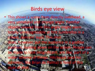 Birds eye view
• This shows a scene from directly overhead, a
  very unnatural and strange angle. Familiar
  objects viewed from this angle might seem
  totally unrecognizable at first (umbrellas in a
  crowd, dancers' legs). This shot
  does, however, put the audience in a godlike
  position, looking down on the action. People can
  be made to look insignificant, ant-like, part of a
  wider scheme of things. Hitchcock (and his
  admirers, like Brian de Palma) is fond of this
  style of shot.
 