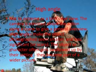High angle
• Not so extreme as a bird's eye view. The
  camera is elevated above the action
  using a crane to give a general overview.
  High angles make the object
  photographed seem smaller, and less
  significant (or scary). The object or
  character often gets swallowed up by
  their setting - they become part of a
  wider picture.
 