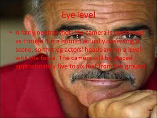 Eye level
• A fairly neutral shot; the camera is positioned
  as though it is a human actually observing a
  scene, so that eg actors' heads are on a level
  with the focus. The camera will be placed
  approximately five to six feet from the ground.
 