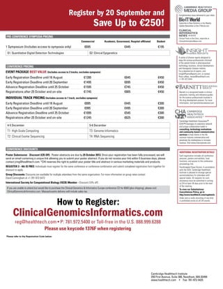 Additional registration details
Each registration includes all conference
sessions, posters and exhibits, food
functions, and access to the conference
proceedings link.
Handicapped Equal Access: In accordance
with the ADA, Cambridge Healthtech
Institute is pleased to arrange special
accommodations for attendees with
special needs. All requests for such
assistance must be submitted in writing
to CHI at least 30 days prior to the start
of the meeting.
To view our Substitutions/
Cancellations Policy, go to
http://www.healthtech.com/regdetails
Video and or audio recording of any kind
is prohibited onsite at all CHI events.
Please refer to the Registration Code below:
Cambridge Healthtech Institute
250 First Avenue, Suite 300, Needham, MA 02494
www.healthtech.com • Fax: 781-972-5425
Complimentary news delivered to your inbox
Subscribe to New Bulletins or the Weekly
Update Newsletter at Bio-ITWorld.com
Clinical Trials to the Clinic, subscribe at
ClinicalInformaticsNews.com
A series of diverse reports designed to
keep life science professionals informed
of the salient trends in pharmaceutical
technology, business, clinical development,
and therapeutic disease markets.
For a detailed list of reports, visit
InsightPharmaReports.com, or contact
Rose LaRaia, rlaraia@healthtech.com,
+1-781-972-5444.
Barnett is a recognized leader in clinical
education, training, and reference guides
for life science professionals involved in
the drug development process. For more
information, visit barnettinternational.com.
Cambridge Healthtech Associates™
(CHA™) leverages its extensive network
and unique collaborative model in
consulting, technology evaluations
and community-based communication
services to help clients in the life
sciences industry commercialize and
penetrate the marketplace to increase
revenue. Visit www.chacorporate.com.
PRE-CONFERENCE SYMPOSIA PRICING
	 Commercial	 Academic, Government, Hospital-affiliated	Student
1 Symposium (Includes access to symposia only)	 €695	 €445	 €195
S1: Quantitative Digital Detection Technologies S2: Clinical Epigenetics
Conference Pricing
EVENT PACKAGE BEST VALUE (Includes access to 2 tracks, excludes symposia)
Early Registration Deadline until 16 August	 €1395	 €645	 €450
Early Registration Deadline until 20 September	 €1495	 €695	 €450
Advance Registration Deadline until 25 October	 €1595	 €745	 €450
Registrations after 25 October and on-site	 €1745	 €805	 €450
INDIVIDUAL TRACK PRICING (Includes access to 1 track, excludes symposia)
Early Registration Deadline until 16 August	 €895	 €445	 €300
Early Registration Deadline until 20 September	 €995	 €495	 €300
Advance Registration Deadline until 25 October	 €1095	 €545	 €300
Registrations after 25 October and on-site	 €1245	 €625	 €300
4-5 December 5-6 December
T1: High-Scale Computing T3: Genome Informatics
T2: Clinical Exome Sequencing T4: RNA Sequencing
Conference Discounts
Poster Submission - Discount (€35 Off): Poster abstracts are due by 25 October 2013. Once your registration has been fully processed, we will
send an email containing a unique link allowing you to submit your poster abstract. If you do not receive your link within 5 business days, please
contact jring@healthtech.com. *CHI reserves the right to publish your poster title and abstract in various marketing materials and products.
REGISTER 3 ­- 4th IS FREE: Individuals must register for the same conference or conference combination and submit completed registration form together for
discount to apply.
Group Discounts: Discounts are available for multiple attendees from the same organization. For more information on group rates contact
David Cunningham at +1-781-972-5472
International Society for Computational Biology (ISCB) Member - Discount (10% off)
If you are unable to attend but would like to purchase the Clinical Genomics & Informatics Europe conference CD for €600 (plus shipping), please visit
ClinicalGenomicsInformatics.com. Massachusetts delivery will include sales tax.
ClinicalGenomicsInformatics.com
reg@healthtech.com • P: 781.972.5400 or Toll-free in the U.S. 888.999.6288
Please use keycode 1376F when registering
Register by 20 September and
Save Up to €250!
How to Register:
 