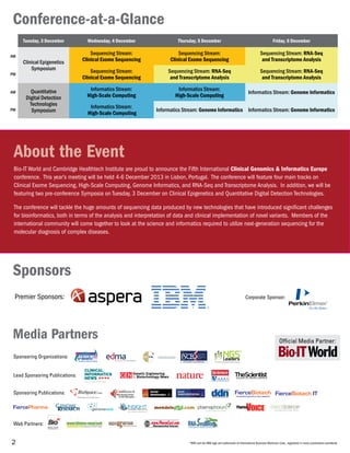 2
Tuesday, 3 December Wednesday, 4 December Thursday, 5 December Friday, 6 December
AM
Clinical Epigenetics
Symposium
Sequencing Stream:
Clinical Exome Sequencing
Sequencing Stream:
Clinical Exome Sequencing
Sequencing Stream: RNA-Seq
and Transcriptome Analysis
PM
Sequencing Stream:
Clinical Exome Sequencing
Sequencing Stream: RNA-Seq
and Transcriptome Analysis
Sequencing Stream: RNA-Seq
and Transcriptome Analysis
AM Quantitative
Digital Detection
Technologies
Symposium
Informatics Stream:
High-Scale Computing
Informatics Stream:
High-Scale Computing
Informatics Stream: Genome Informatics
PM
Informatics Stream:
High-Scale Computing
Informatics Stream: Genome Informatics Informatics Stream: Genome Informatics
Conference-at-a-Glance
About the Event
Bio-IT World and Cambridge Healthtech Institute are proud to announce the Fifth International Clinical Genomics & Informatics Europe
conference. This year’s meeting will be held 4-6 December 2013 in Lisbon, Portugal. The conference will feature four main tracks on
Clinical Exome Sequencing, High-Scale Computing, Genome Informatics, and RNA-Seq and Transcriptome Analysis. In addition, we will be
featuring two pre-conference Symposia on Tuesday, 3 December on Clinical Epigenetics and Quantitative Digital Detection Technologies.
The conference will tackle the huge amounts of sequencing data produced by new technologies that have introduced significant challenges
for bioinformatics, both in terms of the analysis and interpretation of data and clinical implementation of novel variants. Members of the
international community will come together to look at the science and informatics required to utilize next-generation sequencing for the
molecular diagnosis of complex diseases.
Media Partners
Sponsors
Official Media Partner:
Sponsoring Publications:
Lead Sponsoring Publications:
Sponsoring Organizations:
FierceBiotechTHE BIOTECH INDUSTRY’S DAILY MONITOR
Web Partners:
Clinical Trials to the Clinic
CLINICAL
INFORMATICS
NEWS
Premier Sponsors:
*IBM and the IBM logo are trademarks of International Business Machines Corp., registered in many jurisdictions worldwide.
Corporate Sponsor:
 