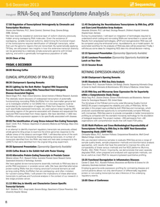 8
17:50 Regulation of Transcriptional Heterogeneity by Chromatin and
Transcription Machinery
Vicente Jose Pelechano, Ph.D., Senior Scientist, Steinmetz Group, Genome Biology,
EMBL, Germany
We have recently revealed an extensive layer of isoform diversity previously
hidden among overlapping RNA molecules. Given the existence of
overlapping, variable transcript isoforms, determining the functional impact
of the transcriptome requires identification of full-length transcripts, rather
than just the genomic regions that are transcribed. By systematically applying
TIF-Seq, we will present new insights in how this extensive transcript diversity
can be generated by a relatively simple eukaryotic genome with limited
splicing, and within a genetically homogeneous population of cells.
18:35 Close of Day
FRIDAY, 6 DECEMBER
08:00 Morning Coffee
CLINICAL APPLICATIONS OF RNA-SEQ
08:30 Chairperson’s Opening Remarks
08:35 Lighting Up the Dark Matter: Targeted RNA Sequencing
Reveals Novel Non-coding RNAs Transcribed from Intergenic
Disease-Associated Regions
Marcel Dinger, Ph.D., Head, Clinical Genomics, Garvan Institute of Medical Research, Australia
The relatively recent discovery of widespread transcription of potentially
functional long noncoding RNAs (lncRNAs) from the mammalian genome led
us to investigate whether or not GWAS hits in noncoding regions could be
reconciled by the transcription of regulatory RNAs from these loci.To detect
such specifically expressed transcripts, we used capture arrays targeting 350
noncoding regions of the genome associated with disease and sequenced the
captured RNA transcribed from these regions. We have identified >1,500 new
lncRNAs whose expression appears to be specifically associated with disease.
09:05 The Identification of Long Stress-Induced Non-Coding Transcripts
David I. Smith, Ph.D., Professor, Department of Laboratory Medicine and Pathology, Mayo Clinic,
United States
In an attempt to identify important regulatory transcripts we previously utilized
whole genome tiling arrays to examine the entire genomes response to the
cellular stress of the tobacco carcinogen NNK. I will describe some of the work
that we have done to characterize these interesting transcripts. A number of
transcripts identified from the RNA- seq head and neck data correspond to the
LSINCTs that were identified from the original tiling array experiment.
09:35 Sponsored Presentation (Sponsorship Opportunity Available)
10:05 Coffee Break in the Exhibit Hall with Poster Viewing
10:45 Alternative Protein-Coding Transcripts in Prostate Cancer
Melanie Lehman, Ph.D., Research Fellow, Australian Prostate Cancer Research Centre,
Queensland University of Technology, Australia
We have applied de novo transcriptome assembly methods to RNA-seq data to
profile RNA expression in prostate cancer cells. We have identified alternative
protein-coding RNAs that are missing canonical functional domains as well
as long coding RNAs (lncRNAs) that are overlapping—and often mistaken
for—protein-coding RNAs. I will present the implications of these alternative
transcripts to pathway and functional analysis in the context of our research in
late stage prostate cancer.
11:15 RNA-Seq to Identify and Characterize Cancer-Specific
Transcript Variants
Rolf I. Skotheim, Ph.D., Group Leader, Genome Biology, Department of Cancer Prevention, Oslo
University Hospital, Norway
11:45 Deciphering the Neuroblastoma Transcriptome by RNA-Seq, qPCR
and Exon-Level Resolution Array Analyzes
Alexander Schramm, Ph.D., Lab Head, Oncology Research, Children’s Hospital, University
Hospital Essen, Germany
During my presentation, I will report on integration of technologies required to
understand which coding and non-coding RNAs are transcribed in a cancer cell.
Results from array-based technologies, qPCR and next-generation RNA seq will
be compared using the embryonal tumor, neuroblastoma, as a model system. An
automated workflow for the analyzes of RNA-seq data will be presented. Finally, I
will discuss some ideas for integrating NGS data into clinical decision making.
12:15 Sponsored Presentation (Sponsorship Opportunity Available)
12:45 Luncheon Presentation (Sponsorship Opportunity Available) or
Lunch on Your Own
13:15 Session Break
REFINING EXPRESSION ANALYSIS
14:00 Chairperson’s Opening Remarks
14:05 Standards in RNA-Seq Data Analysis
Stuart Brown, Ph.D., Associate Professor, Cell Biology; Director, Sequencing Informatics Group
of Center for Health Informatics & Bioinformatics, NYU School of Medicine, United States
14:35 RNA-Seq and Microarray Gene Expression Vie for Superiority
within a Comprehensive Study Design
Weida Tong, Ph.D., Division Director, Division of Bioinformatics and Biostatistics, National
Center for Toxicological Research, FDA, United States
The 3rd phase of the FDA-led community wide Microarray Quality Control
(MAQC-III) project investigated the reliability and utility of RNA-Seq. All the
samples in this project were profiled by both RNA-Seq and microarrays, which
produced unprecedented opportunity to comprehensively compare RNA-seq
with microarrays. RNA-Seq seems to provide comparable or better transcriptomic
profiling as compared with the standard microarray technology for the elucidation
of biological responses.This project involves ~200 participants from >80
organizations with comprehensive results that will impact FDA policy.
15:05 Multi-Platform and Cross-Methodological Reproducibility of
Transcriptome Profiling by RNA-Seq in the ABRF Next-Generation
Sequencing Study (ABRF-NGS)
Christopher Mason, Ph.D., Assistant Professor, Computational Biomedicine, Weill Cornell
Medical College, United States
We use standard reference samples to evaluate RNA-Seq across a range of
sample quality levels, sample preparation methods and bioinformatics analysis
approaches, with results that have the potential to improve the utility and
comparability of these various methods and five NGS platforms (Illumina,
PacBio, 454, PGM, Proton). Importantly, we demonstrate that even severely
degraded RNA, when prepared and analyzed with appropriate methods, can
be as useful as intact RNA for sequencing-based quantitative profiling.
15:35 Functional Dysregulation in Inflammatory Diseases
Carsten O. Daub, Ph.D., Assistant Professor, Biosciences and Nutrition & Science for Life
Laboratory, Karolinska Institutet, Sweden
Employing genome-wide expression profiling for contrasting disease and
control patients allows not only identification of differentially regulated
protein or non-coding transcripts but also inference of the underlying
regulatory events.
16:05 Close of Conference
Inaugural
Sequencing5-6 December 2013
RNA-Seq and Transcriptome Analysis Unraveling Layers of Expression
 