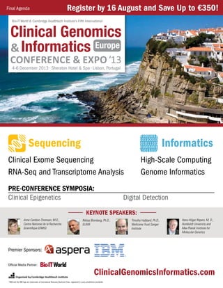 Organized by Cambridge Healthtech Institute
Clinical Exome Sequencing
RNA-Seq and Transcriptome Analysis
ClinicalGenomicsInformatics.com
High-Scale Computing
Genome Informatics
Sequencing Informatics
Europe
Clinical Genomics
&Informatics
Bio-IT World & Cambridge Healthtech Institute’s Fifth International
4-6 December 2013 • Sheraton Hotel & Spa • Lisbon, Portugal
Pre-Conference Symposia:
Clinical Epigenetics 	 Digital Detection
*IBM and the IBM logo are trademarks of International Business Machines Corp., registered in many jurisdictions worldwide.
Official Media Partner:
Premier Sponsors:
Register by 16 August and Save Up to €350!Final Agenda
Anne Cambon-Thomsen, M.D.,
Centre National de la Recherche
Scientifique (CNRS)
Niklas Blomberg, Ph.D.,
ELIXIR
Timothy Hubbard, Ph.D.,
Wellcome Trust Sanger
Institute
Hans-Hilger Ropers, M. D.,
Humboldt University and
Max Planck Institute for
Molecular Genetics
Keynote Speakers:
 