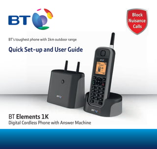 BT’s toughest phone with 1km outdoor range
Quick Set-up and User Guide
BT Elements 1K
Digital Cordless Phone with Answer Machine
BT’s toughest phone with 1km outdoor range
Quick Set-up and User Guide
Elements 1K
Digital Cordless Phone with Answer Machine
 