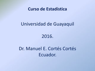 Curso de Estadística
Universidad de Guayaquil
2016.
Dr. Manuel E. Cortés Cortés
Ecuador.
 