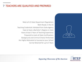 7 TEACHERS ARE QUALIFIED AND PREPARED
Meet all US State Department Regulations
Work Ready in the US
Teaching Credentials Validated from State Agency
Have at least a Bachelor’s Degree or more
Have at least 3 Years of Teaching Experience
Prepared to meet all State Certifications
Background and Criminal Checks Performed
Are Highly Motivated to Succeed at your School
Can be Retained for up to 5 Years
 