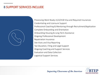 8 SUPPORT SERVICES INCLUDE
Processing Work Ready J1/J2/H1B Visa and Required Insurances
Credentialing and Licensure Support
Professional Coaching & Mentoring through Recruitment/Application
Complete Onboarding and Orientation
Onboarding Housing & Long Term Assistance
Ongoing Professional Development
Repatriation Insurance
Site Visits and Visa Reporting
Tax Education, Filing and Legal Support
Ongoing Coaching and Support Services
Evaluation and Data Collection
Logistical Support Services
 