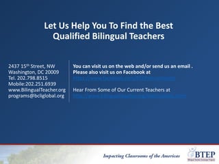 Let Us Help You To Find the Best
Qualified Bilingual Teachers
2437 15th Street, NW
Washington, DC 20009
Tel. 202.798.8515
Mobile:202.251.6939
www.BilingualTeacher.org
programs@bcliglobal.org
You can visit us on the web and/or send us an email .
Please also visit us on Facebook at
https://www.facebook.com/BTEPrecruitment/
Hear From Some of Our Current Teachers at
http://www.bilingualteacher.org/testimonials.html
 