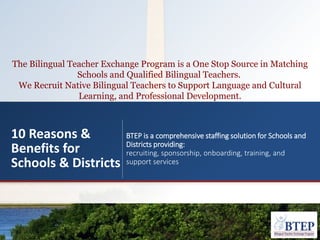 The Bilingual Teacher Exchange Program is a One Stop Source in Matching
Schools and Qualified Bilingual Teachers.
We Recruit Native Bilingual Teachers to Support Language and Cultural
Learning, and Professional Development.
10 Reasons &
Benefits for
Schools & Districts
BTEP is a comprehensive staffing solution for Schools and
Districts providing:
recruiting, sponsorship, onboarding, training, and
support services
 