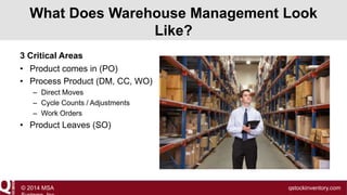 What Does Warehouse Management Look
Like?
3 Critical Areas
• Product comes in (PO)
• Process Product (DM, CC, WO)
– Direct Moves
– Cycle Counts / Adjustments
– Work Orders

• Product Leaves (SO)

© 2014 MSA

qstockinventory.com

 
