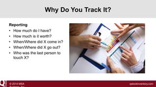 Why Do You Track It?
Reporting
• How much do I have?
• How much is it worth?
• When/Where did X come in?
• When/Where did X go out?
• Who was the last person to
touch X?

© 2014 MSA

qstockinventory.com

 
