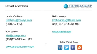 Contact Information

Justin Velthoen

Keith Karnes

jvelthoen@msasys.com

keith.karnes@bterrell.com

(858) 722-0126

(214) 647-2611, ext. 106

Kim Wilson

www.bterrell.com

kim@msasys.com

(408) 252-9000 ext. 222
Follow BTerrell Group:

www.qstockinventory.com

 