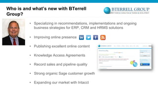 Who is and what’s new with BTerrell
Group?
• Specializing in recommendations, implementations and ongoing
business strategies for ERP, CRM and HRMS solutions
• Improving online presence
• Publishing excellent online content
• Knowledge Access Agreements
• Record sales and pipeline quality

• Strong organic Sage customer growth
• Expanding our market with Intacct

 