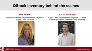 QStock Inventory behind the scenes
Kim Wilson

Justin Velthoen

Director of Business Development with 10 years in
Supply Chain Solutions

Supply Chain Implementation Engineer - 13 Years
in warehousing and Sarbanes-Oxley Reporting

© 2014 MSA Systems,

qstockinventory.com

 