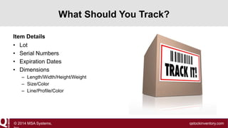 What Should You Track?
Item Details
• Lot
• Serial Numbers
• Expiration Dates
• Dimensions
– Length/Width/Height/Weight
– Size/Color
– Line/Profile/Color

© 2014 MSA Systems,

qstockinventory.com

 