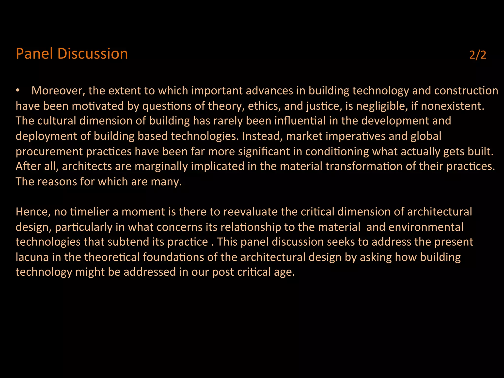 Panel	
  Discussion	
   	
   	
   	
   	
   	
   	
   	
   	
   	
   	
   	
   	
   	
   	
  2/2	
  
	
  
•  Moreover,	
  the	
  extent	
  to	
  which	
  important	
  advances	
  in	
  building	
  technology	
  and	
  construcQon	
  
have	
  been	
  moQvated	
  by	
  quesQons	
  of	
  theory,	
  ethics,	
  and	
  jusQce,	
  is	
  negligible,	
  if	
  nonexistent.	
  	
  
The	
  cultural	
  dimension	
  of	
  building	
  has	
  rarely	
  been	
  inﬂuenQal	
  in	
  the	
  development	
  and	
  	
  
deployment	
  of	
  building	
  based	
  technologies.	
  Instead,	
  market	
  imperaQves	
  and	
  global	
  	
  
procurement	
  pracQces	
  have	
  been	
  far	
  more	
  signiﬁcant	
  in	
  condiQoning	
  what	
  actually	
  gets	
  built.	
  
Acer	
  all,	
  architects	
  are	
  marginally	
  implicated	
  in	
  the	
  material	
  transformaQon	
  of	
  their	
  pracQces.	
  	
  
The	
  reasons	
  for	
  which	
  are	
  many.	
  	
  
	
  
Hence,	
  no	
  Qmelier	
  a	
  moment	
  is	
  there	
  to	
  reevaluate	
  the	
  criQcal	
  dimension	
  of	
  architectural	
  
design,	
  parQcularly	
  in	
  what	
  concerns	
  its	
  relaQonship	
  to	
  the	
  material	
  	
  and	
  environmental	
  
technologies	
  that	
  subtend	
  its	
  pracQce	
  .	
  This	
  panel	
  discussion	
  seeks	
  to	
  address	
  the	
  present	
  	
  
lacuna	
  in	
  the	
  theoreQcal	
  foundaQons	
  of	
  the	
  architectural	
  design	
  by	
  asking	
  how	
  building	
  	
  	
  
technology	
  might	
  be	
  addressed	
  in	
  our	
  post	
  criQcal	
  age.	
  	
  
	
  
 