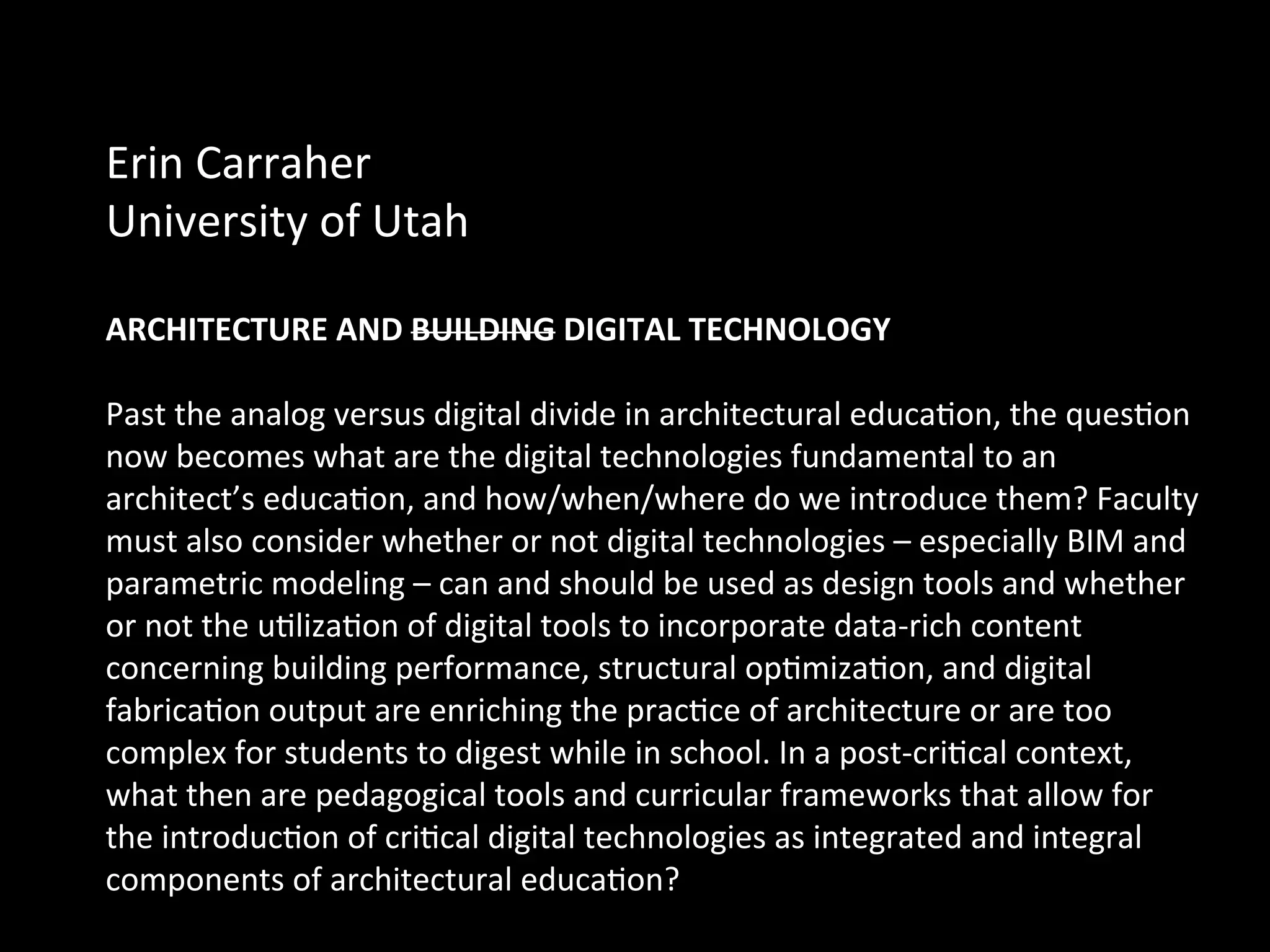 Erin	
  Carraher	
  	
  
University	
  of	
  Utah	
  	
  
	
  
ARCHITECTURE	
  AND	
  BUILDING	
  DIGITAL	
  TECHNOLOGY	
  IN	
  a	
  Post-­‐Cri%cal	
  
Age	
  
Past	
  the	
  analog	
  versus	
  digital	
  divide	
  in	
  architectural	
  educaQon,	
  the	
  quesQon	
  
now	
  becomes	
  what	
  are	
  the	
  digital	
  technologies	
  fundamental	
  to	
  an	
  
architect’s	
  educaQon,	
  and	
  how/when/where	
  do	
  we	
  introduce	
  them?	
  Faculty	
  
must	
  also	
  consider	
  whether	
  or	
  not	
  digital	
  technologies	
  –	
  especially	
  BIM	
  and	
  
parametric	
  modeling	
  –	
  can	
  and	
  should	
  be	
  used	
  as	
  design	
  tools	
  and	
  whether	
  
or	
  not	
  the	
  uQlizaQon	
  of	
  digital	
  tools	
  to	
  incorporate	
  data-­‐rich	
  content	
  
concerning	
  building	
  performance,	
  structural	
  opQmizaQon,	
  and	
  digital	
  
fabricaQon	
  output	
  are	
  enriching	
  the	
  pracQce	
  of	
  architecture	
  or	
  are	
  too	
  
complex	
  for	
  students	
  to	
  digest	
  while	
  in	
  school.	
  In	
  a	
  post-­‐criQcal	
  context,	
  
what	
  then	
  are	
  pedagogical	
  tools	
  and	
  curricular	
  frameworks	
  that	
  allow	
  for	
  
the	
  introducQon	
  of	
  criQcal	
  digital	
  technologies	
  as	
  integrated	
  and	
  integral	
  
components	
  of	
  architectural	
  educaQon?	
  
 
