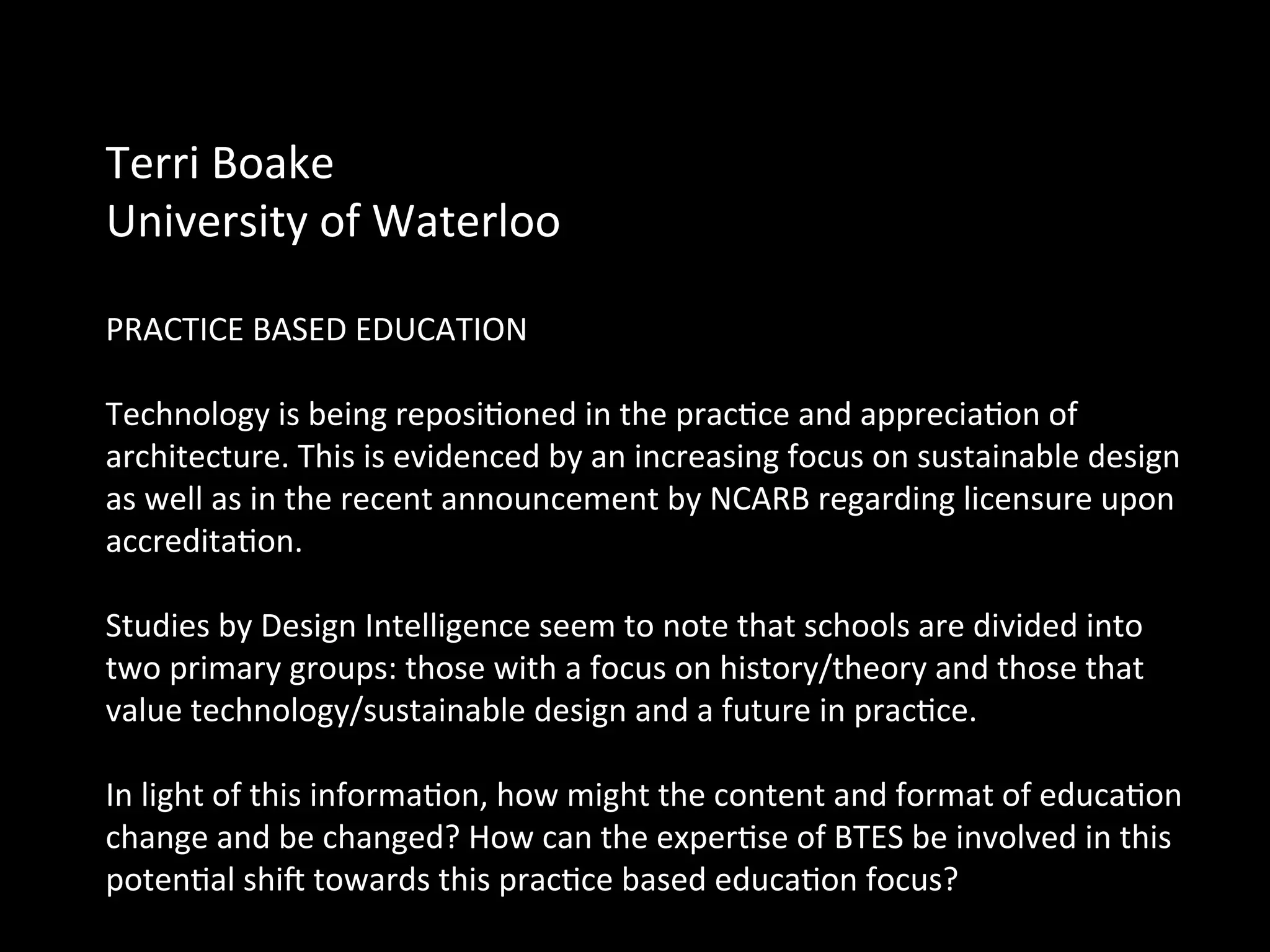 Terri	
  Boake	
  	
  
University	
  of	
  Waterloo	
  
	
  
PRACTICE	
  BASED	
  EDUCATION	
  	
  
	
  
Technology	
  is	
  being	
  reposiQoned	
  in	
  the	
  pracQce	
  and	
  appreciaQon	
  of	
  
architecture.	
  This	
  is	
  evidenced	
  by	
  an	
  increasing	
  focus	
  on	
  sustainable	
  design	
  
as	
  well	
  as	
  in	
  the	
  recent	
  announcement	
  by	
  NCARB	
  regarding	
  licensure	
  upon	
  
accreditaQon.	
  
	
  
Studies	
  by	
  Design	
  Intelligence	
  seem	
  to	
  note	
  that	
  schools	
  are	
  divided	
  into	
  
two	
  primary	
  groups:	
  those	
  with	
  a	
  focus	
  on	
  history/theory	
  and	
  those	
  that	
  
value	
  technology/sustainable	
  design	
  and	
  a	
  future	
  in	
  pracQce.	
  
	
  
In	
  light	
  of	
  this	
  informaQon,	
  how	
  might	
  the	
  content	
  and	
  format	
  of	
  educaQon	
  
change	
  and	
  be	
  changed?	
  How	
  can	
  the	
  experQse	
  of	
  BTES	
  be	
  involved	
  in	
  this	
  
potenQal	
  shic	
  towards	
  this	
  pracQce	
  based	
  educaQon	
  focus?	
  
	
  
 
