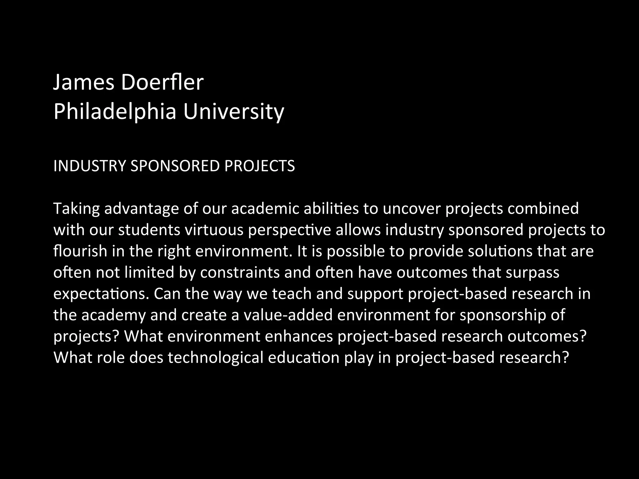 James	
  Doerﬂer	
  	
  
Philadelphia	
  University	
  	
  
	
  
INDUSTRY	
  SPONSORED	
  PROJECTS	
  
	
  
Taking	
  advantage	
  of	
  our	
  academic	
  abiliQes	
  to	
  uncover	
  projects	
  combined	
  
with	
  our	
  students	
  virtuous	
  perspecQve	
  allows	
  industry	
  sponsored	
  projects	
  to	
  
ﬂourish	
  in	
  the	
  right	
  environment.	
  It	
  is	
  possible	
  to	
  provide	
  soluQons	
  that	
  are	
  
ocen	
  not	
  limited	
  by	
  constraints	
  and	
  ocen	
  have	
  outcomes	
  that	
  surpass	
  
expectaQons.	
  Can	
  the	
  way	
  we	
  teach	
  and	
  support	
  project-­‐based	
  research	
  in	
  
the	
  academy	
  and	
  create	
  a	
  value-­‐added	
  environment	
  for	
  sponsorship	
  of	
  
projects?	
  What	
  environment	
  enhances	
  project-­‐based	
  research	
  outcomes?	
  
What	
  role	
  does	
  technological	
  educaQon	
  play	
  in	
  project-­‐based	
  research?	
  
 