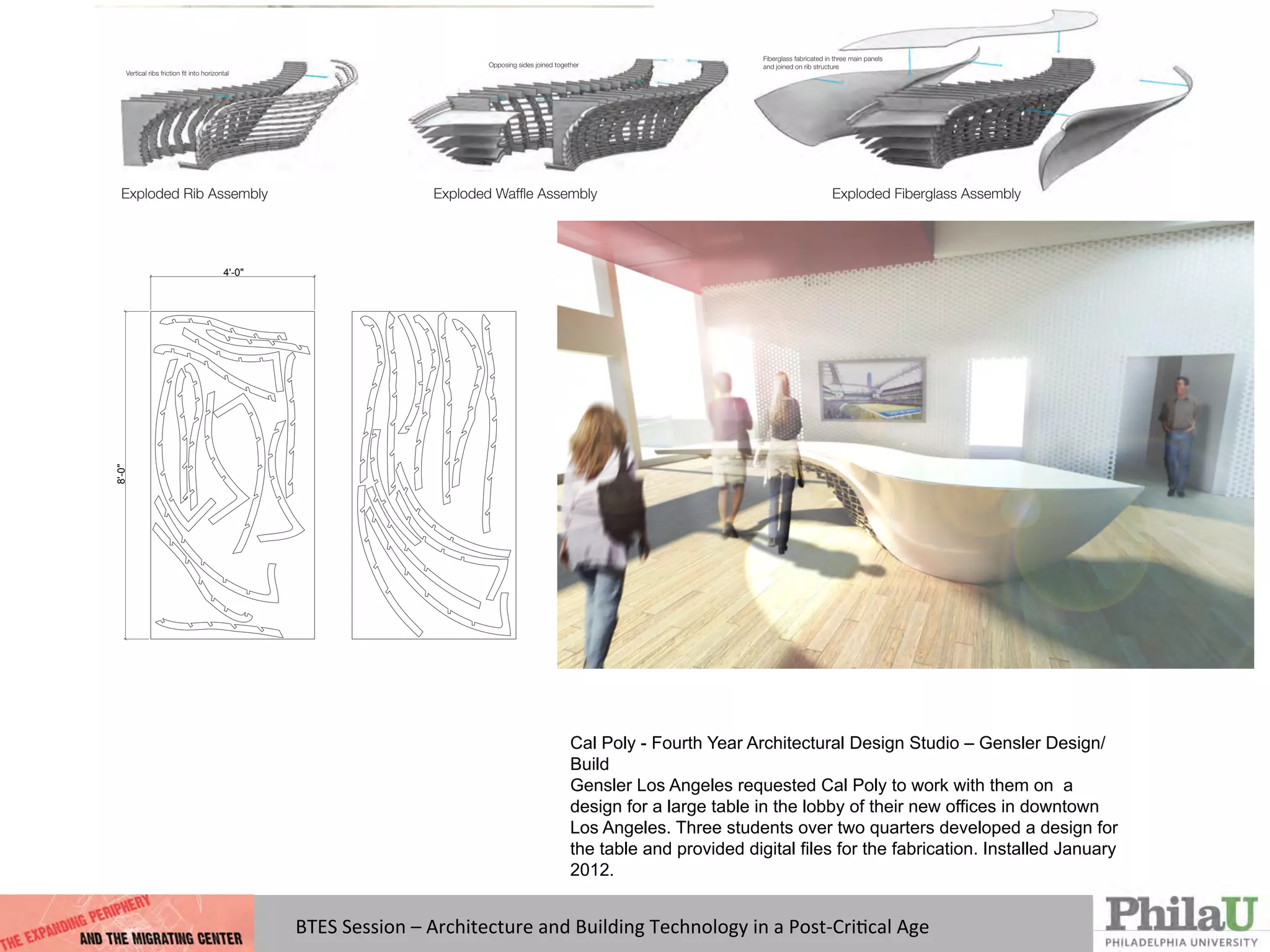 Cal Poly - Fourth Year Architectural Design Studio – Gensler Design/
Build
Gensler Los Angeles requested Cal Poly to work with them on a
design for a large table in the lobby of their new offices in downtown
Los Angeles. Three students over two quarters developed a design for
the table and provided digital files for the fabrication. Installed January
2012.
Exploded Rib Assembly Exploded Wafﬂe Assembly Exploded Fiberglass Assembly
Vertical ribs friction ﬁt into horizontal
Opposing sides joined together
Fiberglass fabricated in three main panels
and joined on rib structure
2)
rage:
8'­0"
4'­0"
BTES	
  Session	
  –	
  Architecture	
  and	
  Building	
  Technology	
  in	
  a	
  Post-­‐CriQcal	
  Age	
  
 