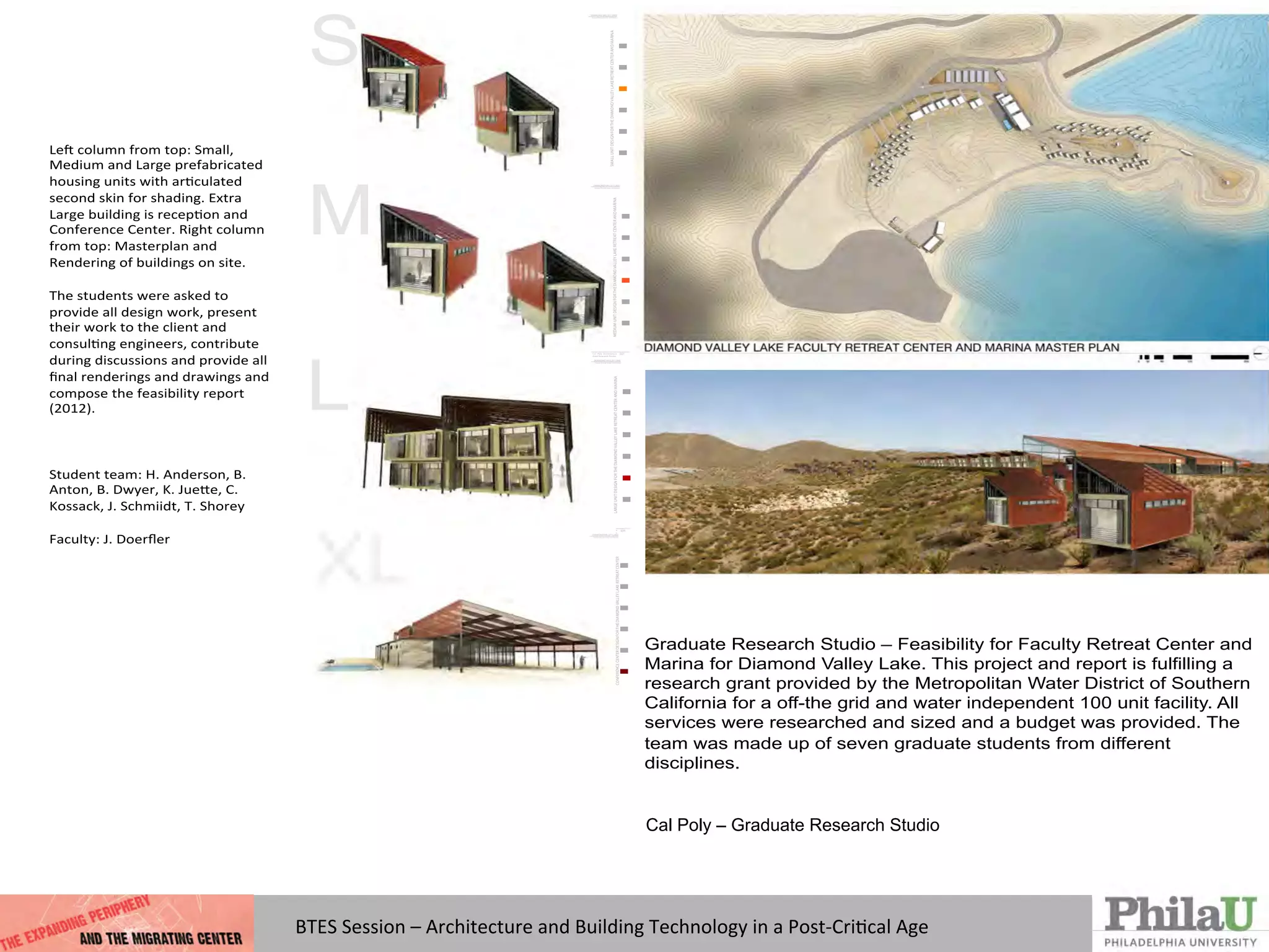 Cal Poly – Graduate Research Studio
Architecture!
Graduate Research Studio – Feasibility for Faculty Retreat Center and
Marina for Diamond Valley Lake. This project and report is fulfilling a
research grant provided by the Metropolitan Water District of Southern
California for a off-the grid and water independent 100 unit facility. All
services were researched and sized and a budget was provided. The
team was made up of seven graduate students from different
disciplines.
Le#$column$from$top:$Small,$
Medium$and$Large$prefabricated$
housing$units$with$ar;culated$
second$skin$for$shading.$Extra$
Large$building$is$recep;on$and$
Conference$Center.$Right$column$
from$top:$Masterplan$and$
Rendering$of$buildings$on$site.$
$
The$students$were$asked$to$
provide$all$design$work,$present$
their$work$to$the$client$and$
consul;ng$engineers,$contribute$
during$discussions$and$provide$all$
ﬁnal$renderings$and$drawings$and$
compose$the$feasibility$report$
(2012).$
$
$
$
Student$team:$H.$Anderson,$B.$
Anton,$B.$Dwyer,$K.$JueQe,$C.$
Kossack,$J.$Schmiidt,$T.$Shorey$
$
Faculty:$J.$Doerﬂer$
$
$
$
$
DIAMOND VALLEY LAKE
Faculty Retreat Center and Marina
Cal Poly Architecture
Grad Research Studio
SMALLUNITDESIGNFORTHEDIAMONDVALLEYLAKERETREATCENTERANDMARINA
017
DIAMOND VALLEY LAKE
Faculty Retreat Center and Marina
Cal Poly Architecture
Grad Research Studio
MEDIUMUNITDESIGNFORTHEDIAMONDVALLEYLAKERETREATCENTERANDMARINA
021
DIAMOND VALLEY LAKE
Faculty Retreat Center and Marina
Cal Poly Architecture
Grad Research Studio
LARGEUNITDESIGNFORTHEDIAMONDVALLEYLAKERETREATCENTERANDMARINA
025
DIAMOND VALLEY LAKE
Faculty Retreat Center and Marina
Cal Poly Architecture
Grad Research Studio
030
CONFERENCECENTERDESIGNFORTHEDIAMONDVALLEYLAKERETREATCENTER
DIAMOND VALLEY LAKE
Faculty Retreat Center and Marin
Cal Poly Architecture
Grad Research Studio
BTES	
  Session	
  –	
  Architecture	
  and	
  Building	
  Technology	
  in	
  a	
  Post-­‐CriQcal	
  Age	
  
 