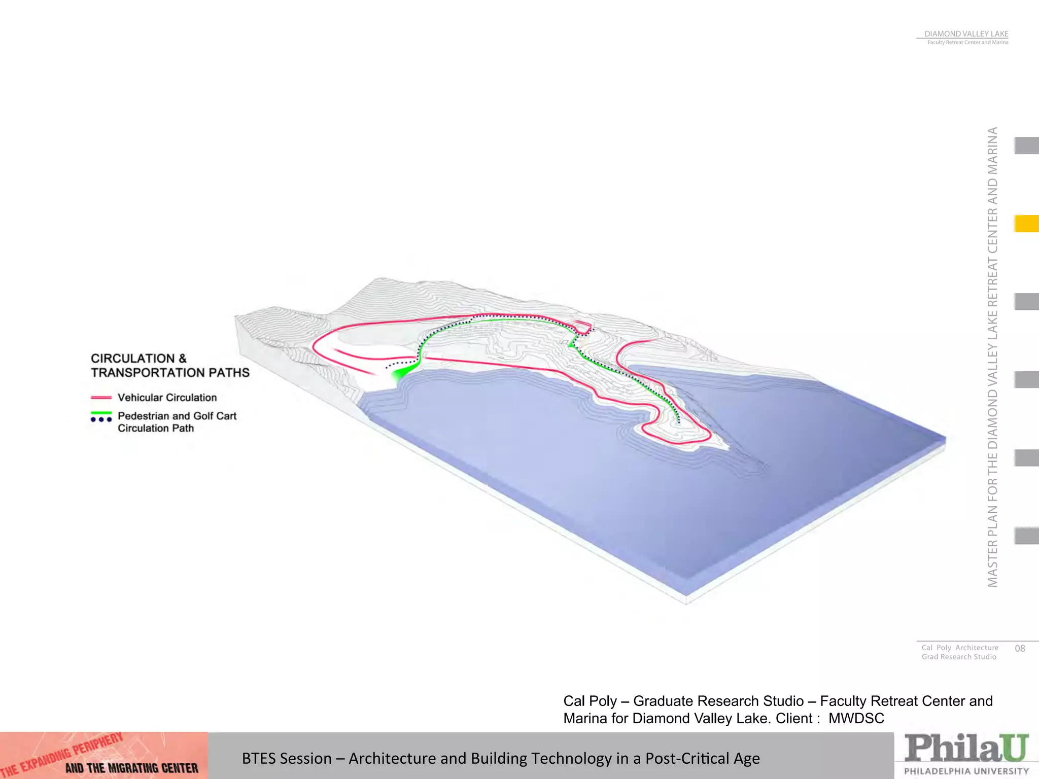 BTES	
  Session	
  –	
  Architecture	
  and	
  Building	
  Technology	
  in	
  a	
  Post-­‐CriQcal	
  Age	
  
DIAMOND VALLEY LAKE
Faculty Retreat Center and Marina
Cal Poly Architecture
Grad Research Studio
08
MASTERPLANFORTHEDIAMONDVALLEYLAKERETREATCENTERANDMARINA
Cal Poly – Graduate Research Studio – Faculty Retreat Center and
Marina for Diamond Valley Lake. Client : MWDSC
 