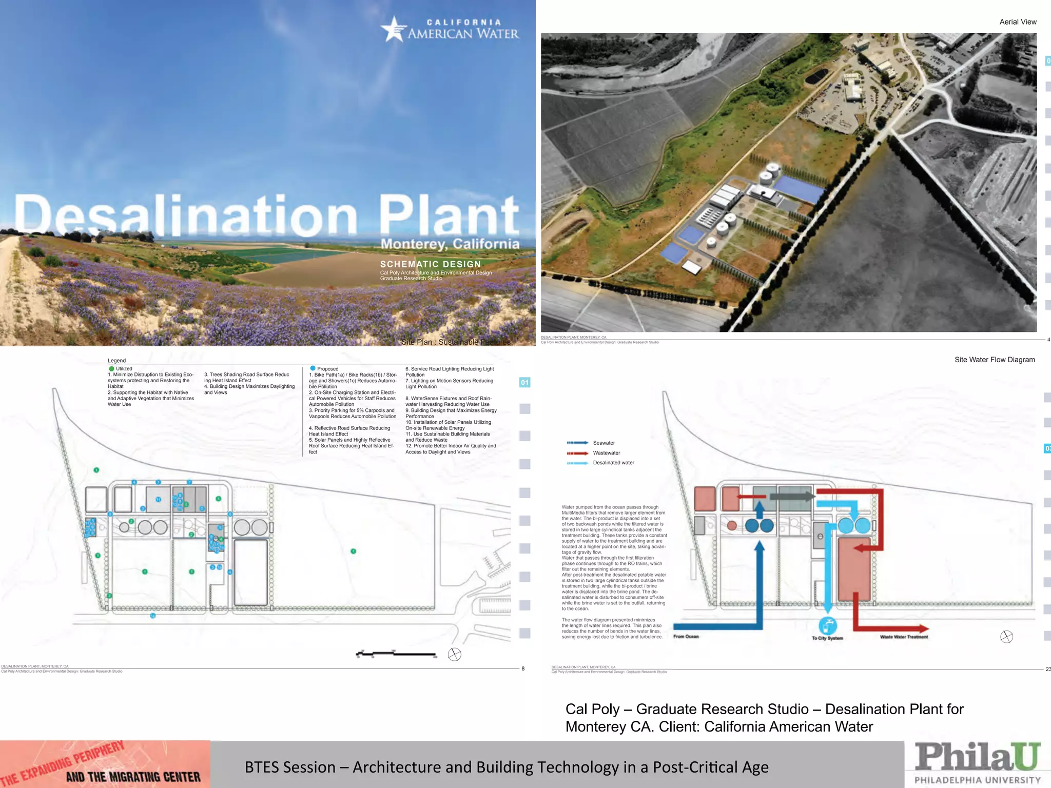 BTES	
  Session	
  –	
  Architecture	
  and	
  Building	
  Technology	
  in	
  a	
  Post-­‐CriQcal	
  Age	
  
SCHEMATIC DESIGN
Cal Poly Architecture and Environmental Design
Graduate Research Studio
DESALINATION PLANT, MONTEREY, CA
Cal Poly Architecture and Environmental Design: Graduate Research Studio
4
01
Aerial View
DESALINATION PLANT, MONTEREY, CA
Cal Poly Architecture and Environmental Design: Graduate Research Studio
8
01
Site Plan : Sustainable Features
Proposed
1. Bike Path(1a) / Bike Racks(1b) / Stor-
age and Showers(1c) Reduces Automo-
bile Pollution
2. On-Site Charging Station and Electri-
cal Powered Vehicles for Staff Reduces
Automobile Pollution
3. Priority Parking for 5% Carpools and
Vanpools Reduces Automobile Pollution
Heat Island Effect
Roof Surface Reducing Heat Island Ef-
fect
6. Service Road Lighting Reducing Light
Pollution
7. Lighting on Motion Sensors Reducing
Light Pollution
8. WaterSense Fixtures and Roof Rain-
water Harvesting Reducing Water Use
9. Building Design that Maximizes Energy
Performance
10. Installation of Solar Panels Utilizing
On-site Renewable Energy
11. Use Sustainable Building Materials
and Reduce Waste
12. Promote Better Indoor Air Quality and
Access to Daylight and Views
Legend
Utilized
1. Minimize Distruption to Existing Eco-
systems protecting and Restoring the
Habitat
2. Supporting the Habitat with Native
and Adaptive Vegetation that Minimizes
Water Use
3. Trees Shading Road Surface Reduc
ing Heat Island Effect
4. Building Design Maximizes Daylighting
and Views
01
02
03
DESALINATION PLANT, MONTEREY, CA
Cal Poly Architecture and Environmental Design: Graduate Research Studio
23
Site Water Flow Diagram
Seawater
Wastewater
Desalinated water
Water pumped from the ocean passes through
the water. The bi-product is displaced into a set
stored in two large cylindrical tanks adjacent the
treatment building. These tanks provide a constant
supply of water to the treatment building and are
located at a higher point on the site, taking advan-
phase continues through to the RO trains, which
After post-treatment the desalinated potable water
is stored in two large cylindrical tanks outside the
treatment building, while the bi-product / brine
water is displaced into the brine pond. The de-
salinated water is disturbed to consumers off-site
while the brine water is set to the outfall, returning
to the ocean.
the length of water lines required. This plan also
reduces the number of bends in the water lines,
saving energy lost due to friction and turbulence.
Cal Poly – Graduate Research Studio – Desalination Plant for
Monterey CA. Client: California American Water
 