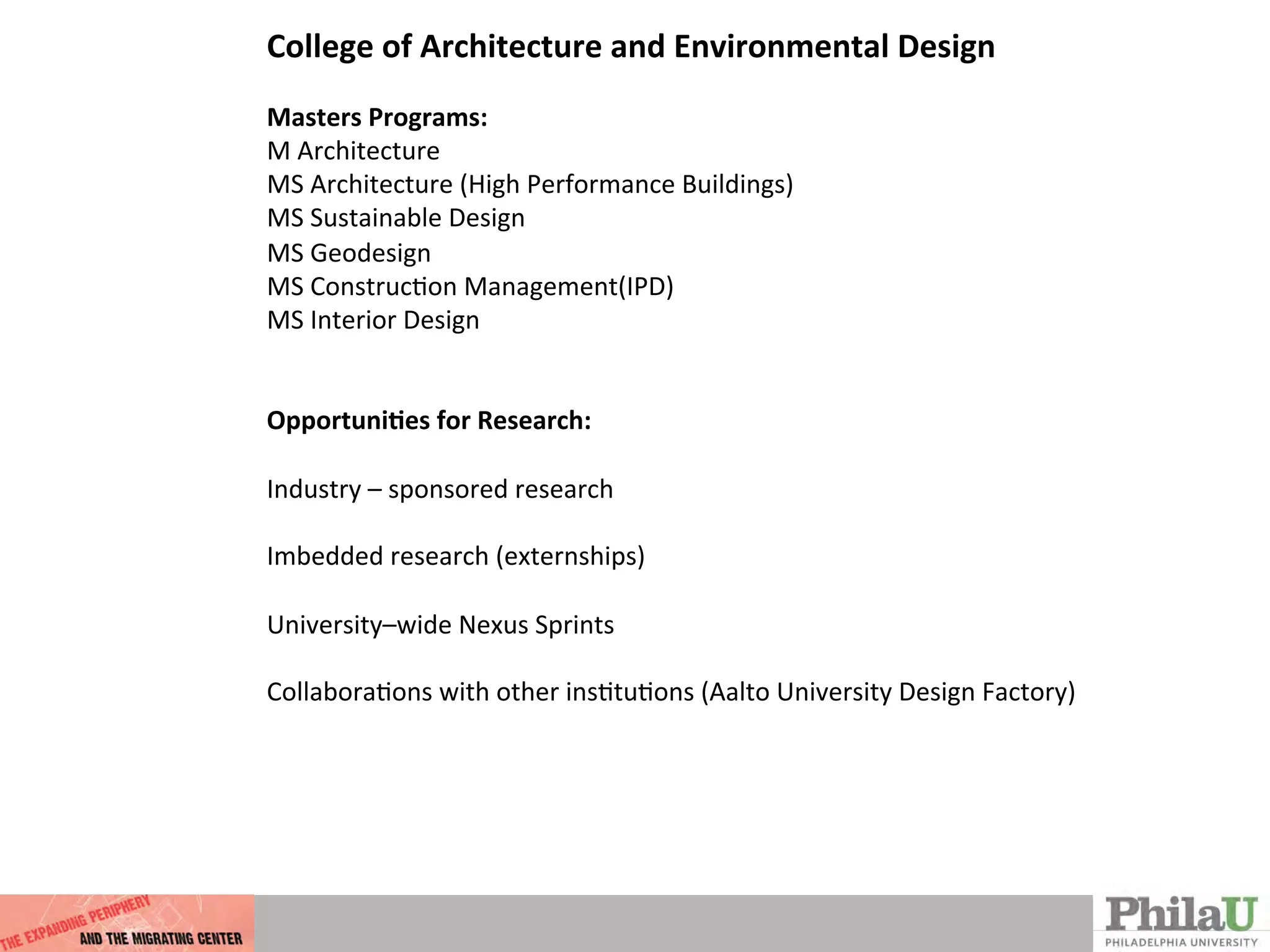 College	
  of	
  Architecture	
  and	
  Environmental	
  Design	
  
	
  
Masters	
  Programs:	
  
M	
  Architecture	
  
MS	
  Architecture	
  (High	
  Performance	
  Buildings)	
  
MS	
  Sustainable	
  Design	
  
MS	
  Geodesign	
  
MS	
  ConstrucQon	
  Management(IPD)	
  
MS	
  Interior	
  Design	
  
	
  
	
  
Opportuni%es	
  for	
  Research:	
  
	
  
Industry	
  –	
  sponsored	
  research	
  
	
  
Imbedded	
  research	
  (externships)	
  
	
  
University–wide	
  Nexus	
  Sprints	
  	
  
	
  
CollaboraQons	
  with	
  other	
  insQtuQons	
  (Aalto	
  University	
  Design	
  Factory)	
  
 