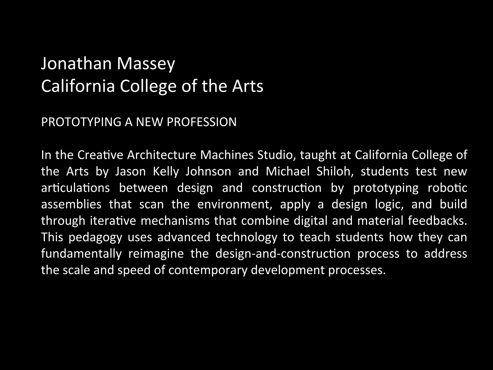 Jonathan	
  Massey	
  	
  
California	
  College	
  of	
  the	
  Arts	
  	
  
	
  
PROTOTYPING	
  A	
  NEW	
  PROFESSION	
  
	
  
In	
  the	
  CreaQve	
  Architecture	
  Machines	
  Studio,	
  taught	
  at	
  California	
  College	
  of	
  
the	
   Arts	
   by	
   Jason	
   Kelly	
   Johnson	
   and	
   Michael	
   Shiloh,	
   students	
   test	
   new	
  
arQculaQons	
   between	
   design	
   and	
   construcQon	
   by	
   prototyping	
   roboQc	
  
assemblies	
   that	
   scan	
   the	
   environment,	
   apply	
   a	
   design	
   logic,	
   and	
   build	
  
through	
  iteraQve	
  mechanisms	
  that	
  combine	
  digital	
  and	
  material	
  feedbacks.	
  
This	
  pedagogy	
  uses	
  advanced	
  technology	
  to	
  teach	
  students	
  how	
  they	
  can	
  
fundamentally	
   reimagine	
   the	
   design-­‐and-­‐construcQon	
   process	
   to	
   address	
  
the	
  scale	
  and	
  speed	
  of	
  contemporary	
  development	
  processes.	
  
	
  
 