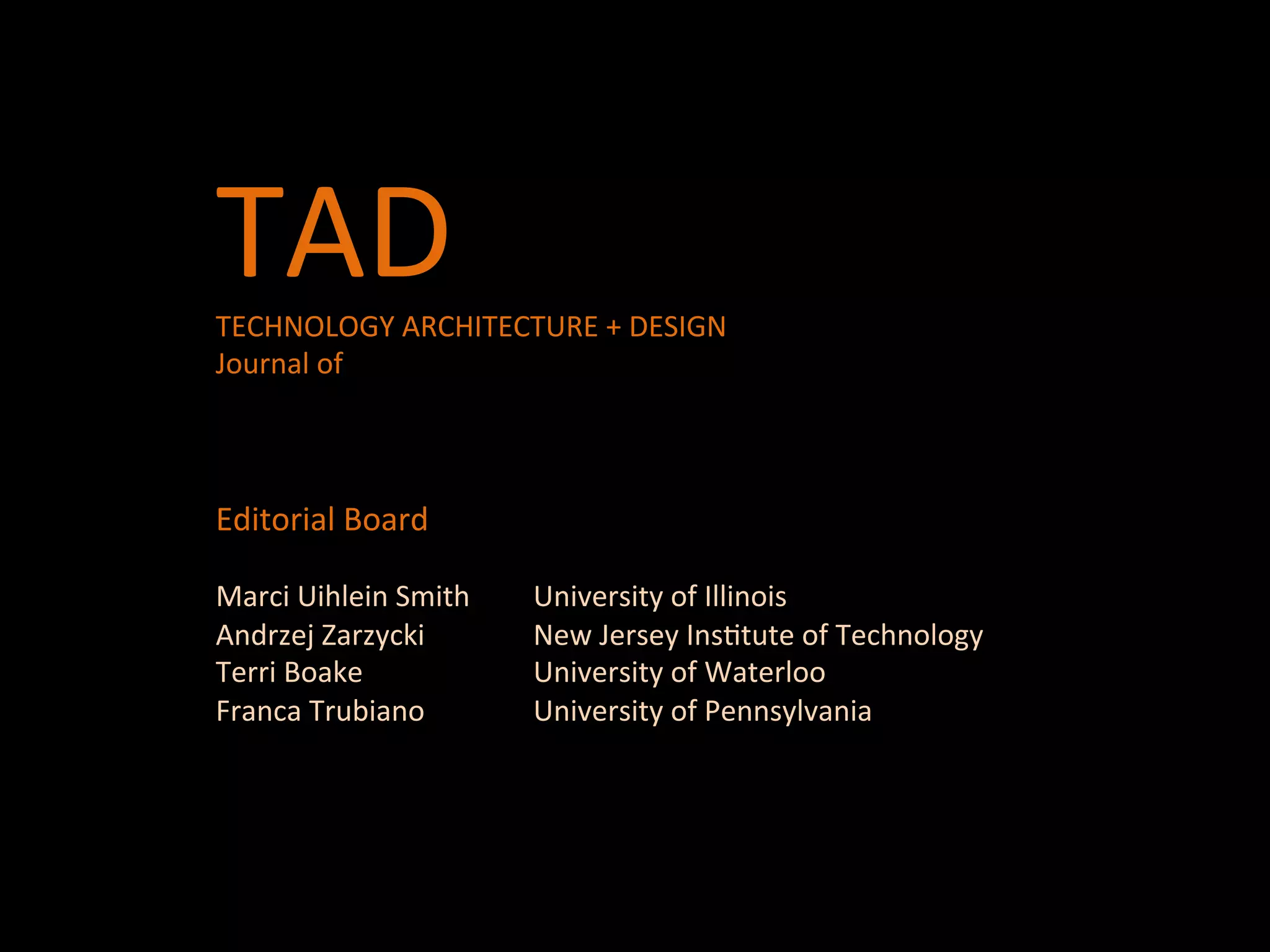 TAD	
  	
  TAD	
  	
  
TECHNOLOGY	
  ARCHITECTURE	
  +	
  DESIGN	
  	
  
Journal	
  of	
  	
  
	
  
	
  
	
  
Editorial	
  Board	
  	
  
	
  
Marci	
  Uihlein	
  Smith 	
  University	
  of	
  Illinois	
  
Andrzej	
  Zarzycki 	
   	
  New	
  Jersey	
  InsQtute	
  of	
  Technology	
  	
  
Terri	
  Boake 	
   	
   	
  University	
  of	
  Waterloo	
  
Franca	
  Trubiano 	
   	
  University	
  of	
  Pennsylvania	
  	
  
	
  
 