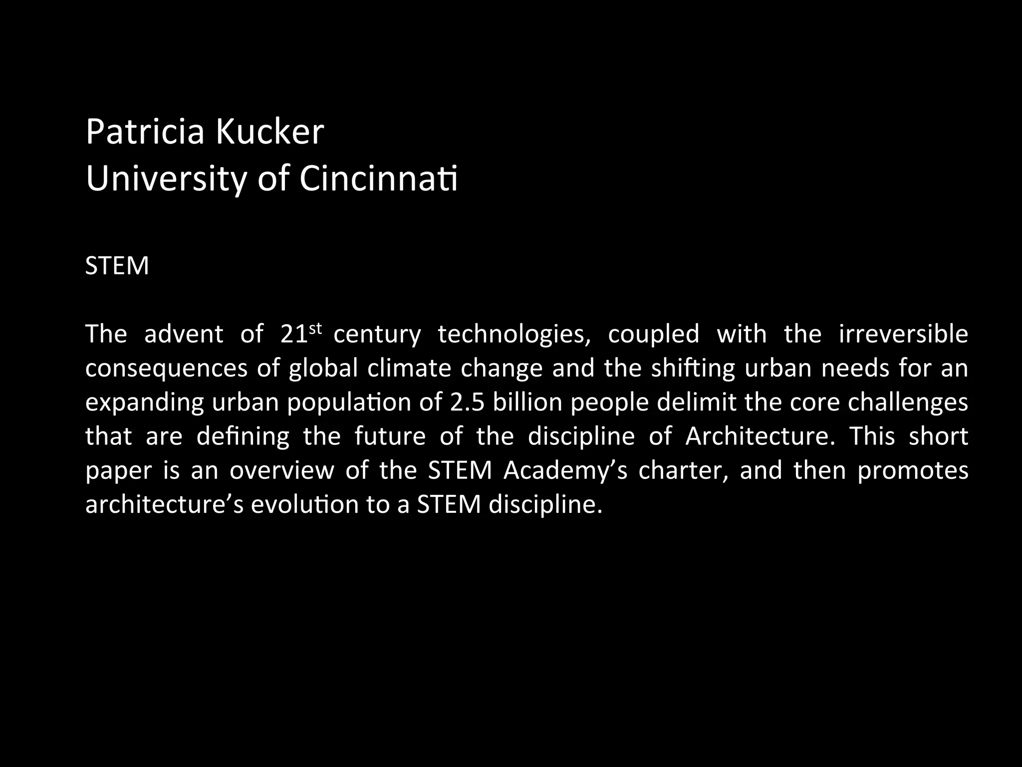 Patricia	
  Kucker	
  	
  
University	
  of	
  CincinnaQ	
  
	
  
STEM	
  	
  
	
  
The	
   advent	
   of	
   21st	
   century	
   technologies,	
   coupled	
   with	
   the	
   irreversible	
  
consequences	
  of	
  global	
  climate	
  change	
  and	
  the	
  shicing	
  urban	
  needs	
  for	
  an	
  
expanding	
  urban	
  populaQon	
  of	
  2.5	
  billion	
  people	
  delimit	
  the	
  core	
  challenges	
  
that	
   are	
   deﬁning	
   the	
   future	
   of	
   the	
   discipline	
   of	
   Architecture.	
   This	
   short	
  
paper	
  is	
  an	
  overview	
  of	
  the	
  STEM	
  Academy’s	
  charter,	
  and	
  then	
  promotes	
  
architecture’s	
  evoluQon	
  to	
  a	
  STEM	
  discipline.	
  
	
  	
  
	
  
 