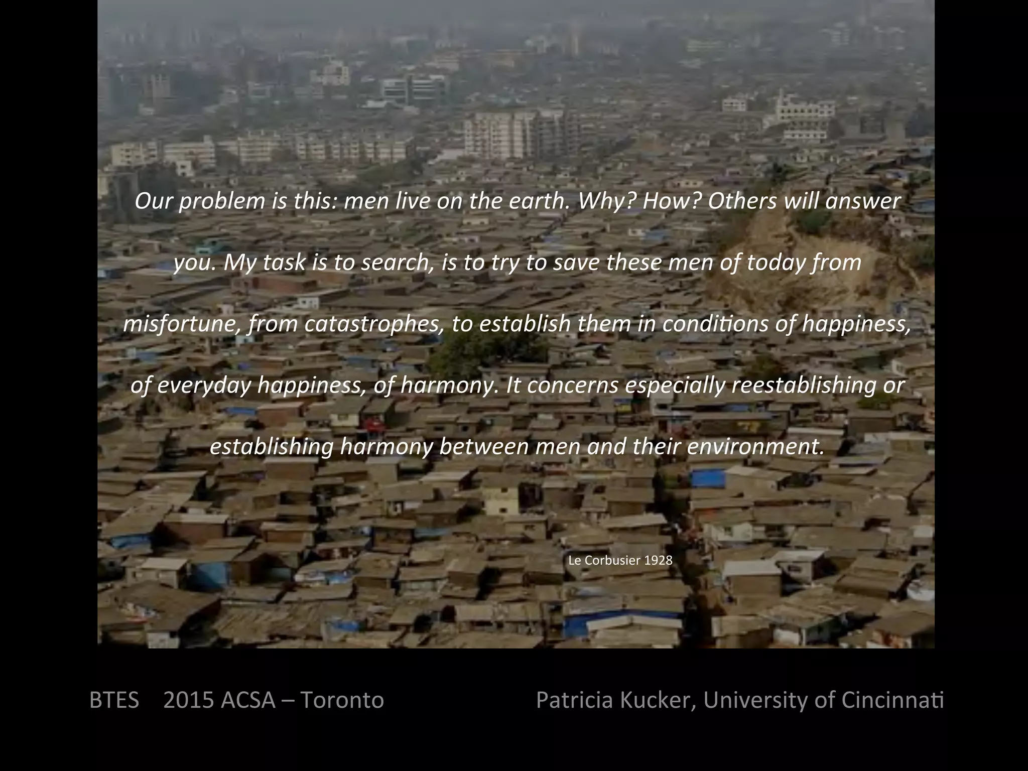 BTES	
  	
  	
  	
  2015	
  ACSA	
  –	
  Toronto	
  	
  	
  	
  	
  	
  	
  	
  	
  	
  	
  	
  	
  	
  	
  	
  	
  	
  	
  	
  	
  	
  	
  	
  	
  	
  Patricia	
  Kucker,	
  University	
  of	
  CincinnaQ	
  
Our	
  problem	
  is	
  this:	
  men	
  live	
  on	
  the	
  earth.	
  Why?	
  How?	
  Others	
  will	
  answer	
  
you.	
  My	
  task	
  is	
  to	
  search,	
  is	
  to	
  try	
  to	
  save	
  these	
  men	
  of	
  today	
  from	
  
misfortune,	
  from	
  catastrophes,	
  to	
  establish	
  them	
  in	
  condi?ons	
  of	
  happiness,	
  
of	
  everyday	
  happiness,	
  of	
  harmony.	
  It	
  concerns	
  especially	
  reestablishing	
  or	
  
establishing	
  harmony	
  between	
  men	
  and	
  their	
  environment.	
  
	
  
Le	
  Corbusier	
  1928	
  
 