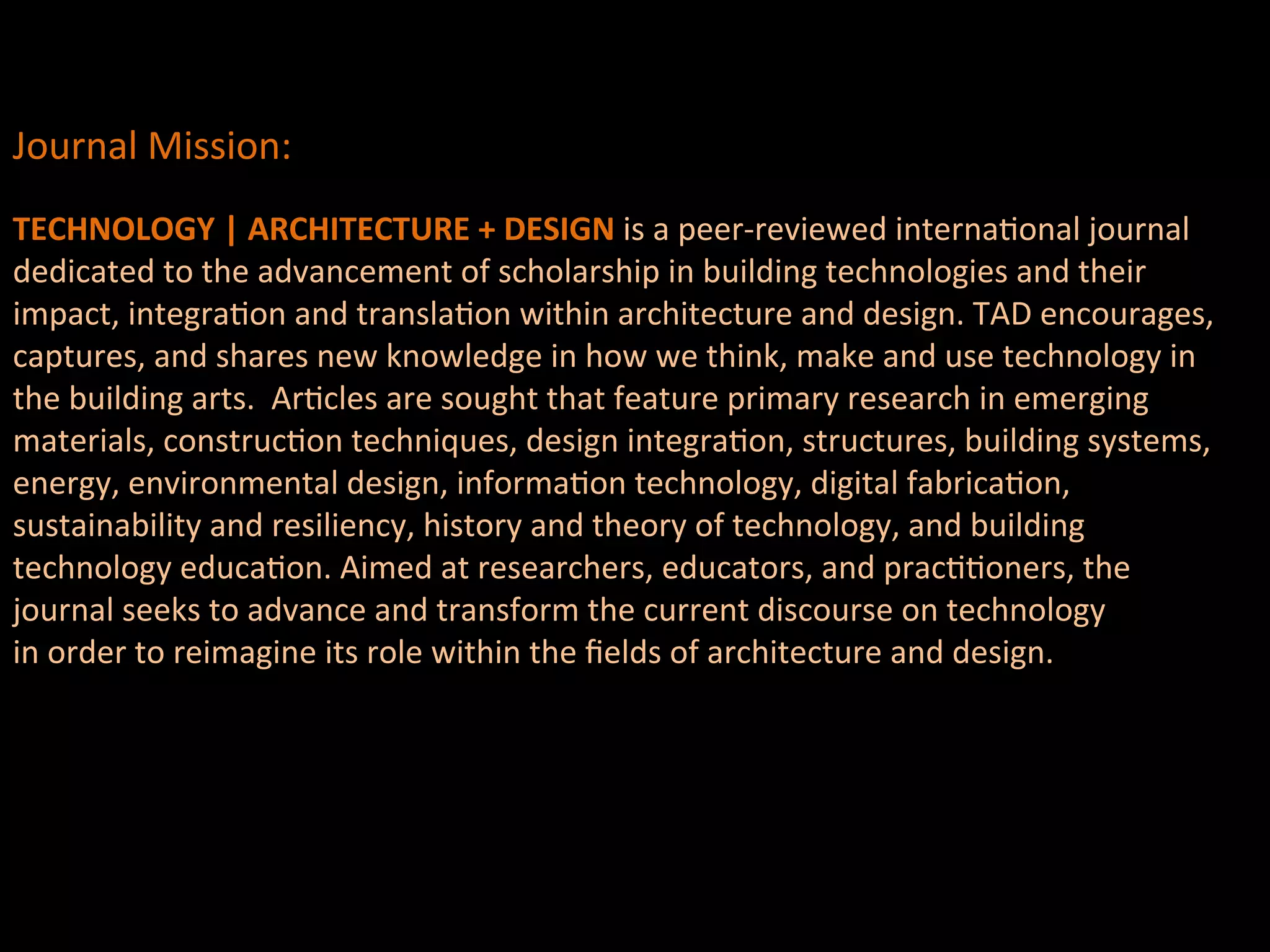 Journal	
  Mission:	
  
	
  
TECHNOLOGY	
  |	
  ARCHITECTURE	
  +	
  DESIGN	
  is	
  a	
  peer-­‐reviewed	
  internaQonal	
  journal	
  
dedicated	
  to	
  the	
  advancement	
  of	
  scholarship	
  in	
  building	
  technologies	
  and	
  their	
  	
  
impact,	
  integraQon	
  and	
  translaQon	
  within	
  architecture	
  and	
  design.	
  TAD	
  encourages,	
  	
  
captures,	
  and	
  shares	
  new	
  knowledge	
  in	
  how	
  we	
  think,	
  make	
  and	
  use	
  technology	
  in	
  	
  
the	
  building	
  arts.	
  	
  ArQcles	
  are	
  sought	
  that	
  feature	
  primary	
  research	
  in	
  emerging	
  	
  
materials,	
  construcQon	
  techniques,	
  design	
  integraQon,	
  structures,	
  building	
  systems,	
  	
  
energy,	
  environmental	
  design,	
  informaQon	
  technology,	
  digital	
  fabricaQon,	
  	
  
sustainability	
  and	
  resiliency,	
  history	
  and	
  theory	
  of	
  technology,	
  and	
  building	
  	
  
technology	
  educaQon.	
  Aimed	
  at	
  researchers,	
  educators,	
  and	
  pracQQoners,	
  the	
  	
  
journal	
  seeks	
  to	
  advance	
  and	
  transform	
  the	
  current	
  discourse	
  on	
  technology	
  
in	
  order	
  to	
  reimagine	
  its	
  role	
  within	
  the	
  ﬁelds	
  of	
  architecture	
  and	
  design.	
  
	
  	
  
	
  	
  
	
  	
  
	
  	
  
	
  
 