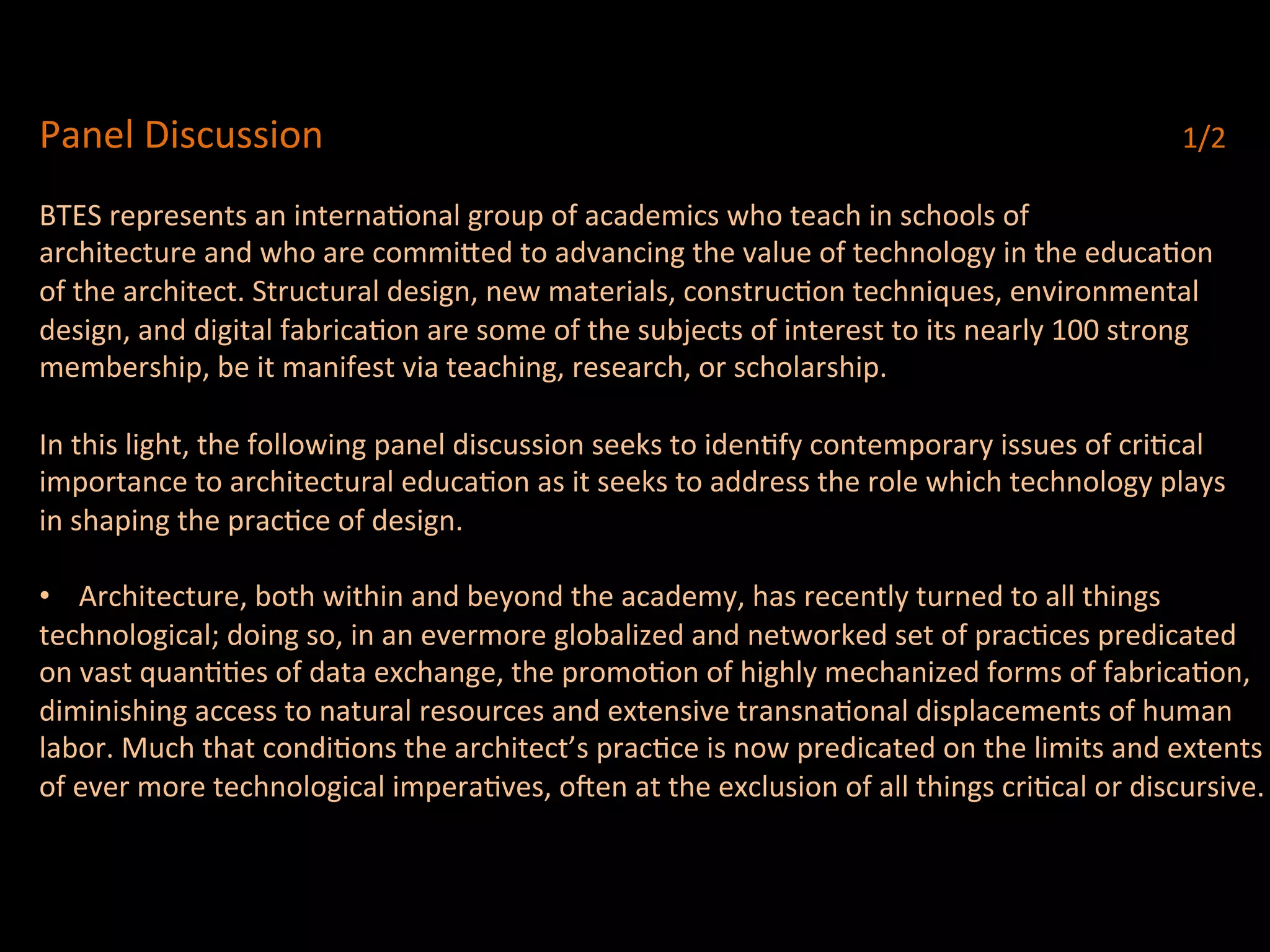 Panel	
  Discussion	
  	
  	
   	
   	
   	
   	
   	
   	
   	
   	
   	
   	
   	
   	
   	
  1/2	
  
	
  
BTES	
  represents	
  an	
  internaQonal	
  group	
  of	
  academics	
  who	
  teach	
  in	
  schools	
  of	
  
architecture	
  and	
  who	
  are	
  commi^ed	
  to	
  advancing	
  the	
  value	
  of	
  technology	
  in	
  the	
  educaQon	
  	
  
of	
  the	
  architect.	
  Structural	
  design,	
  new	
  materials,	
  construcQon	
  techniques,	
  environmental	
  	
  
design,	
  and	
  digital	
  fabricaQon	
  are	
  some	
  of	
  the	
  subjects	
  of	
  interest	
  to	
  its	
  nearly	
  100	
  strong	
  	
  
membership,	
  be	
  it	
  manifest	
  via	
  teaching,	
  research,	
  or	
  scholarship.	
  
	
  
In	
  this	
  light,	
  the	
  following	
  panel	
  discussion	
  seeks	
  to	
  idenQfy	
  contemporary	
  issues	
  of	
  criQcal	
  	
  
importance	
  to	
  architectural	
  educaQon	
  as	
  it	
  seeks	
  to	
  address	
  the	
  role	
  which	
  technology	
  plays	
  	
  
in	
  shaping	
  the	
  pracQce	
  of	
  design.	
  
	
  
•  Architecture,	
  both	
  within	
  and	
  beyond	
  the	
  academy,	
  has	
  recently	
  turned	
  to	
  all	
  things	
  	
  
technological;	
  doing	
  so,	
  in	
  an	
  evermore	
  globalized	
  and	
  networked	
  set	
  of	
  pracQces	
  predicated	
  	
  
on	
  vast	
  quanQQes	
  of	
  data	
  exchange,	
  the	
  promoQon	
  of	
  highly	
  mechanized	
  forms	
  of	
  fabricaQon,	
  
diminishing	
  access	
  to	
  natural	
  resources	
  and	
  extensive	
  transnaQonal	
  displacements	
  of	
  human	
  	
  
labor.	
  Much	
  that	
  condiQons	
  the	
  architect’s	
  pracQce	
  is	
  now	
  predicated	
  on	
  the	
  limits	
  and	
  extents	
  	
  
of	
  ever	
  more	
  technological	
  imperaQves,	
  ocen	
  at	
  the	
  exclusion	
  of	
  all	
  things	
  criQcal	
  or	
  discursive.	
  
 