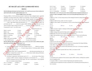 1
ĐỀ THI GIỮA KÌ 2 LỚP 12 (FORM MỚI NHẤT)
TEST 8
Read the following advertisement and mark the letter A, B, C and D on your answer sheet to indicate the
option that best fits each of the numbered blanks from 1 to 6
Protect Wildlife, Preserve Our Future
Protecting wildlife is vital for preserving our planet’s biodiversity. Many endangered species, vulnerable
and helpless, are facing extinction due to habitat loss and poaching. Conservation efforts are (1) _______
working to protect these creatures from further harm. Through sustainable development and wildlife
protection policies, we aim to create a safer environment for animals. Organizations and individuals (2)
______ a plan to fight illegal hunting and deforestation, (3) _______ a brighter future for wildlife. The
government aims (4) ________ stricter laws against wildlife trafficking. By taking action now, we can
reduce the negative impact of human activities (5) ______ ecosystems. Let’s unite to protect (6) ________
for generations to come—every effort counts!
(Adapted from daily news)
Câu 1: A. actively B. active C. action D. activity
Câu 2: A. get B. make C. come D. catch
Câu 3: A. which ensuring B. ensured C. was ensuring D. ensuring
Câu 4: A. to enforcing B. to enforce C. enforce D. to be enforcing
Câu 5: A. from B. on C. for D. in
Câu 6: A. these species incredible B. incredible these species
C. these incredible species D. species these incredible
Read the following leaflet and mark the letter A, B, C or D on your answer sheet to indicate the option
that best fits each of the numbered blanks from 7 to 12.
Protecting Endangered Animals
∑ To protect endangered animals, we must take immediate action (7) ________habitat loss, poaching,
and climate change. The (8) _______ of species facing extinction is increasing rapidly, affecting
biodiversity around the world.
∑ Conservation efforts, such as creating protected (9) _______ and enforcing anti-poaching laws, are
essential to safeguard these animals. (10) ________ critical actions include reducing deforestation
and supporting sustainable practices.
∑ Governments, organizations, and individuals need to (11) _______ the root causes of these threats
to preserve wildlife. Awareness campaigns and education on environmental (12) _______ are also
crucial for ensuring the survival of these species. The role of conservationists is more important
than ever to maintain ecological balance.
Câu 7. A. according to B. thanks to C. on account of D. due to
Câu 8. A. majority B. item C. number D. amount
D
Ạ
Y
K
È
M
Q
U
Y
N
H
Ơ
N
O
F
F
I
C
I
A
L
2
Câu 9. A. areas B. groups C. organizations D. volunteers
Câu 10. A. Others B.Each other C. The others D. Other
Câu 11. A. go in B. deal with C. take up D. stand by
Câu 12. A. sustainability B. extinction C. avenue D. protection
Mark the letter A, B, C or D on your answer sheet to indicate the best arrangement of utterances or
sentences to make a meaningful exchange or text in each of the following questions from 13 to 17.
Câu 13
a. Nam: Yes, I have. I’ve been raising awareness about endangered animals by sharing information on
social media.
b. Nam: Hi, Mark! It's been a while. You look so energetic!
c. Mark: Hi, Nam! Thanks! You look fantastic too. Have you been doing anything to protect endangered
species?
A. a-c-b B. b-c-a C. c-b-a D. b-a-c
Câu 14
a. Mark: I’m going to organize a campaign to inform people about endangered species.
b. Nam: Why a campaign?
c. Mark: Campaigns help spread knowledge quickly and encourage others to take action.
d. Nam: What will you do to raise awareness about wildlife protection?
e. Nam: I think spreading awareness online would be more effective. I’ll start a social media group.
A. d-a-b-c-e B. c-e-d-b-a C. d-b-a-e-c D. c-d-e-a-b
Câu 15
Hi Sarah,
a. Glad you saw it! We need to do more to protect the forests.
b. That’s awesome! Rescue centers play such a crucial role in saving animals from illegal trafficking.
c. Hey, Mark! I saw your post about protecting wildlife habitats.
d. Yes, I think we should raise awareness about deforestation, but for now, I’m focusing on supporting
animal rescue centers.
e. We should work together to promote both causes. What’s your opinion on that?
Write back soon.
Anna
A. d-b-a-c-e B.c-a-d-b-e C. a-d-b-c-e D. a-c-d-b-e
Câu 16
a. Governments need to implement stricter measures against wildlife violations, including heavy penalties
and anti-smuggling actions.
b. To protect wildlife, it is crucial to minimize illegal hunting and exploitation activities.
c. Wildlife protection organizations also play an important role in researching and monitoring species at
risk of extinction.
D
Ạ
Y
K
È
M
Q
U
Y
N
H
Ơ
N
O
F
F
I
C
I
A
L
 
