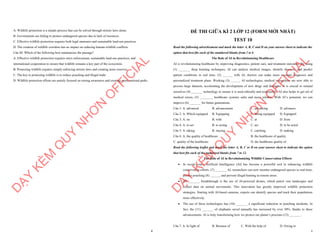 8
A. Wildlife protection is a simple process that can be solved through stricter laws alone.
B. Governments are failing to protect endangered species due to lack of resources.
C. Effective wildlife protection requires both legal measures and sustainable land-use practices.
D. The creation of wildlife corridors has no impact on reducing human-wildlife conflicts.
Câu 40. Which of the following best summarizes the passage?
A. Effective wildlife protection requires strict enforcement, sustainable land-use practices, and
international cooperation to ensure that wildlife remains a key part of the ecosystem.
B. Protecting wildlife requires simply enforcing stricter laws and creating more reserves.
C. The key to protecting wildlife is to reduce poaching and illegal trade.
D. Wildlife protection efforts are mainly focused on raising awareness and creating more national parks.
D
Ạ
Y
K
È
M
Q
U
Y
N
H
Ơ
N
O
F
F
I
C
I
A
L
1
ĐỀ THI GIỮA KÌ 2 LỚP 12 (FORM MỚI NHẤT)
TEST 10
Read the following advertisement and mark the letter A, B, C and D on your answer sheet to indicate the
option that best fits each of the numbered blanks from 1 to 6
The Role of AI in Revolutionizing Healthcare
AI is revolutionizing healthcare by improving diagnostics, patient care, and treatment outcomes. By using
(1) _______ deep learning techniques, AI can analyze medical images, identify diseases, and predict
patient conditions in real time. (2) ______ with AI, doctors can make more accurate diagnoses and
personalized treatment plans. Working (3) ______ AI technologies, medical researchers are now able to
process large datasets, accelerating the development of new drugs and therapies. It is crucial to remind
ourselves (4) _______ technology to ensure it is used ethically and responsibly. AI also helps to get rid of
medical errors, (5) ________ healthcare systems safer and more reliable. With AI’s potential, we can
improve (6) _______ for future generations.
Câu 1: A. advanced B. advancement C. advancing D. advances
Câu 2: A. Which equipped B. Equipping C. Being equipped D. Equipped
Câu 3: A. on B. with C. at D. from
Câu 4: A. to act B. to acting C. act D. to be acted
Câu 5: A. taking B. staying C. catching D. making
Câu 6: A. the quality of healthcare B. the healthcare of quality
C. quality of the healthcare D. the healthcare quality of
Read the following leaflet and mark the letter A, B, C or D on your answer sheet to indicate the option
that best fits each of the numbered blanks from 7 to 12.
The Role of AI in Revolutionizing Wildlife Conservation Efforts
∑ In recent years, Artificial Intelligence (AI) has become a powerful tool in enhancing wildlife
conservation efforts. (7) _______ AI, researchers can now monitor endangered species in real-time,
predict poaching (8) ______, and prevent illegal hunting in remote areas.
∑ (9) _______ breakthrough is the use of AI-powered drones, which patrol vast landscapes and
collect data on animal movements. This innovation has greatly improved wildlife protection
strategies. Starting with AI-based cameras, experts can identify species and track their populations
more effectively.
∑ The use of these technologies has (10) _______ a significant reduction in poaching incidents. In
fact, the (11) _______ of elephants saved annually has increased by over 30%, thanks to these
advancements. AI is truly transforming how we protect our planet’s precious (12) _______.
Câu 7. A. In light of B. Because of C. With the help of D. Owing to
D
Ạ
Y
K
È
M
Q
U
Y
N
H
Ơ
N
O
F
F
I
C
I
A
L
 