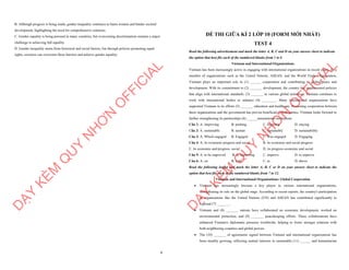 8
B. Although progress is being made, gender inequality continues to harm women and hinder societal
development, highlighting the need for comprehensive solutions.
C. Gender equality is being pursued in many countries, but overcoming discrimination remains a major
challenge to achieving full equality.
D. Gender inequality stems from historical and social factors, but through policies promoting equal
rights, societies can overcome these barriers and achieve gender equality.
D
Ạ
Y
K
È
M
Q
U
Y
N
H
Ơ
N
O
F
F
I
C
I
A
L
ĐỀ THI GIỮA KÌ 2 LỚP 10 (FORM MỚI NHẤT)
TEST 4
Read the following advertisement and mark the letter A, B, C and D on your answer sheet to indicate
the option that best fits each of the numbered blanks from 1 to 6
Vietnam and International Organizations
Vietnam has been increasingly active in engaging with international organizations in recent years. As a
member of organizations such as the United Nations, ASEAN, and the World Trade Organization,
Vietnam plays an important role in (1) ______ cooperation and contributing to global peace and
development. With its commitment to (2) _______ development, the country has implemented policies
that align with international standards. (3) _______ in various global initiatives, Vietnam continues to
work with international bodies to enhance (4) ________. Many international organizations have
supported Vietnam in its efforts (5) _______ education and healthcare. Promoting cooperation between
these organizations and the government has proven beneficial to both parties. Vietnam looks forward to
further strengthening its partnerships (6) ______international institutions.
Câu 1: A. improving B. pushing C. fostering D. staying
Câu 2: A. sustainable B. sustain C. sustainably D. sustainability
Câu 3: A. Which engaged B. Engaged C. Was engaged D. Engaging
Câu 4: A. its economic progress and social B. its economic and social progress
C. its economic and progress social D. its progress economic and social
Câu 5: A. to be improved B. to improving C. improve D. to improve
Câu 6: A. on B. with C. in D. above
Read the following leaflet and mark the letter A, B, C or D on your answer sheet to indicate the
option that best fits each of the numbered blanks from 7 to 12.
Vietnam and International Organizations: Global Cooperation
∑ Vietnam has increasingly become a key player in various international organizations,
strengthening its role on the global stage. According to recent reports, the country's participation
in organizations like the United Nations (UN) and ASEAN has contributed significantly to
regional (7) _______.
∑ Vietnam and (8) _______ nations have collaborated on economic development, worked on
environmental protection, and (9) _______ peacekeeping efforts. These collaborations have
enhanced Vietnam's diplomatic presence worldwide, helping to foster stronger relations with
both neighboring countries and global powers.
∑ The (10) _______ of agreements signed between Vietnam and international organizations has
been steadily growing, reflecting mutual interests in sustainable (11) ______ and humanitarian
D
Ạ
Y
K
È
M
Q
U
Y
N
H
Ơ
N
O
F
F
I
C
I
A
L
 