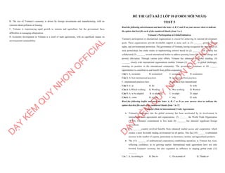 B. The rise of Vietnam’s economy is driven by foreign investments and manufacturing, with no
concerns about pollution or housing.
C. Vietnam is experiencing rapid growth in tourism and agriculture, but the government faces
difficulties in managing urbanization.
D. Economic development in Vietnam is a result of trade agreements, with no significant impact on
environmental sustainability.
D
Ạ
Y
K
È
M
Q
U
Y
N
H
Ơ
N
O
F
F
I
C
I
A
L
ĐỀ THI GIỮA KÌ 2 LỚP 10 (FORM MỚI NHẤT)
TEST 5
Read the following advertisement and mark the letter A, B, C and D on your answer sheet to indicate
the option that best fits each of the numbered blanks from 1 to 6
Vietnam’s Participation in Global Initiatives
Vietnam's participation in international organizations is crucial for achieving its national development
goals. These organizations provide invaluable support in areas such as (1) _______ growth, human
rights, and environmental protection. The government of Vietnam, having recognized the importance of
such partnerships, has made strides in implementing reforms based on (2) _______. The country has
collaborated (3) _______ several international bodies to address pressing issues like climate change and
poverty alleviation. Through various joint efforts, Vietnam has enhanced its global standing. (4)
_______ closely with international organizations enables Vietnam (5) ________ to global challenges,
ensuring its position in the international community. The government continues to (6) ______
opportunities to contribute to and benefit from global cooperation.
Câu 1: A. economic B. economical C. economics D. economize
Câu 2: A. best international practices B. international best practices
C. international practices best D. practices best international
Câu 3: A. at B. for C. in D. with
Câu 4: A.Which working B. Working C. Was working D. Worked
Câu 5: A. to be adapted B. to adapting C. to adapt D. adapt
Câu 6: A. come B. remain C. stay D. seek
Read the following leaflet and mark the letter A, B, C or D on your answer sheet to indicate the
option that best fits each of the numbered blanks from 7 to 12.
Vietnam's Role in International Trade Agreements
∑ Vietnam's integration into the global economy has been accelerated by its involvement in
international trade agreements and organizations. (7) _______ the World Trade Organization
(WTO), Vietnam's commitment to free trade (8) _______ has attracted significant foreign
investment.
∑ (9) ________country involved benefits from enhanced market access and cooperation, which
creates a more favorable trading environment for all parties. This has (10) ______ a substantial
increase in the number of exports, particularly in electronics, textiles, and agricultural products.
∑ The (11) _______ of multinational corporations establishing operations in Vietnam has risen,
reflecting confidence in its growing market. International trade agreements have not only
boosted Vietnam's economy but also expanded its influence in shaping global trade (12)
_______.
Câu 7. A. According to B. Due to C. On account of D. Thanks to
D
Ạ
Y
K
È
M
Q
U
Y
N
H
Ơ
N
O
F
F
I
C
I
A
L
 