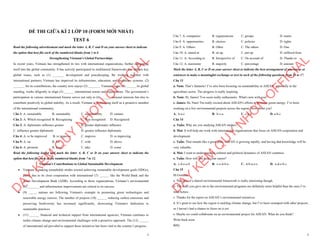 1
ĐỀ THI GIỮA KÌ 2 LỚP 10 (FORM MỚI NHẤT)
TEST 6
Read the following advertisement and mark the letter A, B, C and D on your answer sheet to indicate
the option that best fits each of the numbered blanks from 1 to 6
Strengthening Vietnam's Global Partnerships
In recent years, Vietnam has strengthened its ties with international organizations, further integrating
itself into the global community. It has actively participated in multilateral frameworks that address key
global issues, such as (1) _______ development and peacekeeping. By working together with
international partners, Vietnam has improved its infrastructure, education, and healthcare systems. (2)
_______ for its contributions, the country now enjoys (3) _______. Vietnam, eager (4) ______ its global
standing, works diligently to align (5) ______ international norms and expectations. The government’s
participation in various international forums serves not only to (6) ______ national interests but also to
contribute positively to global stability. As a result, Vietnam is positioning itself as a proactive member
of the international community.
Câu 1: A. sustainable B. sustainably C. sustainability D. sustain
Câu 2: A. Which recognized B. Recognizing C. Was recognized D. Recognized
Câu 3: A. diplomatic influence greater B. greater diplomatic influence
C. influence greater diplomatic D. greater influence diplomatic
Câu 4: A. to be improved B. to improve C. improve D. to improving
Câu 5: A. on B. for C. with D. above
Câu 6: A. promote B. keep C. take D. come
Read the following leaflet and mark the letter A, B, C or D on your answer sheet to indicate the
option that best fits each of the numbered blanks from 7 to 12.
Vietnam's Contributions to Global Sustainable Development
∑ Vietnam is making remarkable strides toward achieving sustainable development goals (SDGs),
partly due to its close cooperation with international (7) ______ like the World Bank and the
Asian Development Bank (ADB). According to these organizations, Vietnam’s environmental
(8) _______ and infrastructure improvements are critical to its success.
∑ (9) _____ nations are following Vietnam's example in promoting green technologies and
renewable energy sources. The number of projects (10) ______ reducing carbon emissions and
preserving biodiversity has increased significantly, showcasing Vietnam's dedication to
sustainable practices.
∑ (11) ______ financial and technical support from international agencies, Vietnam continues to
tackle climate change and environmental challenges with a proactive approach. The (12) ______
of international aid provided to support these initiatives has been vital to the country’s progress.
D
Ạ
Y
K
È
M
Q
U
Y
N
H
Ơ
N
O
F
F
I
C
I
A
L
2
Câu 7. A. companies B. organizations C. groups D. teams
Câu 8. A. opportunities B. choices C. policies D. rights
Câu 9. A. Others B. Other C. The others D. One
Câu 10. A. aimed at B. sit up C. put up D. suffered from
Câu 11. A. According to B. Irrespective of C. On account of D. Thanks to
Câu 12. A. maximine B. majority C. percentage D. amount
Mark the letter A, B, C or D on your answer sheet to indicate the best arrangement of utterances or
sentences to make a meaningful exchange or text in each of the following questions from 13 to 17.
Câu 13
a. Nam: That’s fantastic! I’ve also been focusing on sustainability in ASEAN, especially in the
agriculture sector. The progress is really inspiring.
b. Nam: Hi, James! You seem really enthusiastic. What's new with you?
c. James: Hi, Nam! I'm really excited about ASEAN's efforts to promote green energy. I’ve been
working on a few environmental projects across the region. How about you?
A. b-a-c B. b-c-a C. c-b-a D. a-b-c
Câu 14
a. Tuấn: Why are you studying ASEAN studies?
b. Mai: It will help me work with international organizations that focus on ASEAN cooperation and
development.
c. Tuấn: That sounds like a great plan. ASEAN is growing rapidly, and having that knowledge will be
very valuable.
d. Mai: I want to understand the cultural and political dynamics of ASEAN countries.
e. Tuấn: How will this help your career?
A. c-d-e-a-b B. c-e-d-b-a C. d-b-a-e-c D. a-d-e-b-c
Câu 15
Hi Gemma,
a. The idea of a shared environmental framework is really interesting though.
b. The links you gave me to the environmental programs are definitely more helpful than the ones I’ve
tried before.
c. Thanks for the report on ASEAN’s environmental initiatives.
d. It’s great to see how the region is tackling climate change, but I’ve been swamped with other projects,
so I haven’t had a chance to focus on it yet.
e. Maybe we could collaborate on an environmental project for ASEAN. What do you think?
Write back soon.
Billy
D
Ạ
Y
K
È
M
Q
U
Y
N
H
Ơ
N
O
F
F
I
C
I
A
L
 