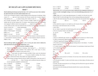 1
ĐỀ THI GIỮA KÌ 2 LỚP 10 (FORM MỚI NHẤT)
TEST 7
Read the following advertisement and mark the letter A, B, C and D on your answer sheet to indicate
the option that best fits each of the numbered blanks from 1 to 6
The new ways of learning for students are rapidly changing with the advancement of technology. Online
courses, (1) ______ apps, and virtual classrooms have become essential tools in modern education.
These platforms, (2) ________to enhance learning, allow students to study (3) ______ their own pace
and in flexible environments. With a variety of resources available, students can now choose the
methods that best suit their learning styles. For instance, using educational games can make learning
more engaging. In addition, teachers are encouraged (4) _______ digital tools to foster (5) ________. As
a result, students are able to learn more effectively than ever before. Encouraging active participation in
lessons is crucial to (6) _______ a deeper understanding.
Câu 1: A. interactive B. interaction C. interactively D. interact
Câu 2: A. Which designed B. designing C. Was designed D. Designed
Câu 3: A. on B. from C. at D. for
Câu 4: A. to be used B. to use C. use D. to using
Câu 5: A. a more classroom interactive experience B. a more interactive classroom experience
C. a more interactive experience classroom D. a more experience interactive classroom
Câu 6: A. foster B. adopt C. stay D. come
Read the following leaflet and mark the letter A, B, C or D on your answer sheet to indicate the
option that best fits each of the numbered blanks from 7 to 12.
Discover the Power of Online Learning
∑ Thanks to the rapid advancement of technology, online learning (7) ______ have become a
popular option for students worldwide. These platforms offer a wide variety of courses,
providing flexibility for students to learn at their own (8) ________.
∑ (9) ______ recent studies, the number of students enrolling in online courses has skyrocketed
over the past few years. The (10) _______ of resources available, including video lectures,
quizzes, and discussion forums, helps students stay engaged and focused.
∑ Online learning encourages interaction between students, allowing them to share ideas and (11)
________ each other. (12) ______ forms of learning, such as traditional classroom settings, can
be more rigid and less adaptable to individual needs.
Câu 7. A. supporters B. platforms C. materials D. teams
Câu 8. A. thinking B. feeling C. pace D. way
Câu 9. A. According to B. Irrespective of C. On account of D. Thanks to
Câu 10. A. maximine B. majority C. percentage D. number
D
Ạ
Y
K
È
M
Q
U
Y
N
H
Ơ
N
O
F
F
I
C
I
A
L
2
Câu 11. A. think of B. get up C. learn from D. call for
Câu 12. A. Others B. Other C. The others D. One
Mark the letter A, B, C or D on your answer sheet to indicate the best arrangement of utterances or
sentences to make a meaningful exchange or text in each of the following questions from 13 to 17.
Câu 13
a. Bình: Thanks, An! I’ve been trying educational games. It’s actually a lot of fun and very useful.
b. An: Hi, Bình! You look really happy. Have you been learning anything interesting lately?
c. An: Oh, that sounds interesting! Those games help you learn faster and remember better, right?
A. b-a-c B. b-c-a C. c-b-a D. a-b-c
Câu 14
a. They explain the concepts in a very simple way, and I can pause whenever I don’t understand.
b. I'm going to watch math tutorial videos on YouTube.
c. Why videos?
d. I see. I think it's a great idea, but I prefer learning with a tutor for more interaction.
e. How are you going to improve your math skills?
A. c-d-e-a-b B. c-e-d-b-a C. d-b-a-e-c D. e-b-c-a-d
Câu 15
Hi Mark,
a. However, I did find the app’s structure very user-friendly, and I’m excited to try it when I’m ready.
b. I think we should practice Spanish together sometime! What’s your opinion?
c. Thanks for suggesting that language learning app to me last week.
d. The website you recommended for free language learning podcasts is also fantastic – I’ve already
learned so much from it.
e. I’ve always wanted to learn Spanish, but at the moment, I’m concentrating on improving my French,
so I’ll try Spanish later.
Talk to you soon,
Ben
A. d-b-a-c-e B. c-e-a-d-b C. a-d-b-c-e D. a-c-d-b-e
Câu 16
a. While online courses provide a lot of freedom, I do miss face-to-face interactions with classmates
during group activities.
c. Over the past few months, I’ve taken several online courses on various subjects, from data science to
graphic design.
e. Overall, I am really enjoying this new way of learning, and it has allowed me to gain new skills that
will benefit my future career.
d. My passion for both technology and education naturally led me to pursue online learning
opportunities.
D
Ạ
Y
K
È
M
Q
U
Y
N
H
Ơ
N
O
F
F
I
C
I
A
L
 