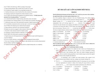 7
Câu 37. Which of the following is TRUE according to the passage?
A. Online learning platforms offer a flexible and accessible way to learn.
B. All students are equally capable of accessing digital learning tools.
C. Traditional classrooms are more beneficial than online education for all students.
D. Technology should not be integrated into modern education systems.
Câu 38. Which of the following best paraphrases the underlined sentence: "To fully harness the
potential of new learning methods..." in paragraph 4?
A. To unlock the full benefits of digital learning, educational systems must adjust.
B. The potential of new learning methods is yet to be realized, but it's possible with changes.
C. Educational systems need to fully understand the potential of digital learning methods.
D. To avoid failure, educational systems must take steps to control new learning methods.
Câu 39. Which of the following can be inferred from the passage?
A. Online education could lead to more educational inequalities.
B. Students can easily stay engaged in online education without any challenges.
C. The shift to online education benefits all students equally.
D. Technology in education should be avoided due to its disadvantages.
Câu 40. Which of the following best summarizes the passage?
A. Digital learning tools offer opportunities for flexible education but require careful integration to
overcome challenges.
B. The rise of online education is causing inequality and disengagement among students.
C. New ways of learning, including online platforms, make education more accessible and personalized
but also introduce significant challenges.
D. Traditional learning methods are becoming obsolete as digital learning takes over completely.
D
Ạ
Y
K
È
M
Q
U
Y
N
H
Ơ
N
O
F
F
I
C
I
A
L
1
ĐỀ THI GIỮA KÌ 2 LỚP 10 (FORM MỚI NHẤT)
TEST 8
Read the following advertisement and mark the letter A, B, C and D on your answer sheet to indicate
the option that best fits each of the numbered blanks from 1 to 6
One of the significant changes in education is the rise of blended learning. This method combines
traditional face-to-face teaching with online instruction, allowing students (1) ______ from both worlds.
Blended learning, (2) _______to provide the best of both formats, enables students to work
independently while still receiving support (3) _______ instructors. The integration of virtual
classrooms has made education more engaging, and students are encouraged to (4) _______ participate
in discussions. By having the ability to access lectures and assignments online, students can learn at
their own convenience. However, to (5) ______ on track, they must follow (6) _______ by the course.
The focus on digital education continues to grow, offering students new ways to learn and succeed.
Câu 1: A. to be benefited B. to benefit C. benefited D. to benefiting
Câu 2: A. which designed B. designing C. was designed D. designed
Câu 3: A. on B. for C. with D. above
Câu 4: A. actively B. active C. activity D. action
Câu 5: A. stay B. notice C. take D. come
Câu 6: A. the schedule structured set B. the structured schedule set
C. structured schedule the set D. the structured set schedule
Read the following leaflet and mark the letter A, B, C or D on your answer sheet to indicate the
option that best fits each of the numbered blanks from 7 to 12.
How AI is Transforming Student Learning
∑ (7)________ the rapid development of AI, students now have a better way of learning than ever
before. With AI-powered educational tools, students can access personalized learning
experiences that cater to their individual needs. These tools include intelligent tutoring (8)
______, which use machine learning algorithms to track students' progress and provide targeted
exercises based on their strengths and weaknesses.
∑ (9) _______AI technologies, such as chatbots and virtual assistants, allow students to ask
questions and get instant feedback at any time, creating a more dynamic learning (10) _______.
∑ The (11) _______ of educational apps and platforms using AI is increasing every year, providing
even more opportunities for students to enhance their learning. By using AI-driven resources,
students can (12) _______ how to improve their academic performance more effectively.
Câu 7. A. According to B. Irrespective of C. On account of D. Thanks to
Câu 8. A. technologies B. systems C. measures D. methods
Câu 9. A. Others B. Other C. The others D. Each other
D
Ạ
Y
K
È
M
Q
U
Y
N
H
Ơ
N
O
F
F
I
C
I
A
L
 