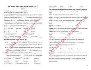 1
ĐỀ THI GIỮA KÌ 2 LỚP 10 (FORM MỚI NHẤT)
TEST 9
Read the following advertisement and mark the letter A, B, C and D on your answer sheet to indicate
the option that best fits each of the numbered blanks from 1 to 6
With the increasing popularity of online education, students can now learn from anywhere in the world.
The ability to access lessons through various devices has made education more (1) ______, especially
for those who live in remote areas. Students, (2) ________ access to these digital resources, can now
engage in a more personalized learning experience. Interactive tools such as quizzes and video
discussions allow them to (3) _____ information better. Furthermore, learning to collaborate (4) ______
peers through online forums and group projects helps develop teamwork skills. The rise of (5) _______
is a testament to how education is adapting to the digital age. To succeed in this environment, students
need (6) _______ self-discipline and time-management skills.
Câu 1: A. accessible B. access C. accessibility D. accessibly
Câu 2: A. Which gained B. having gained C. was gained D. gained
Câu 3: A. repeat B. redo C. retake D. retain
Câu 4: A. on B. for C. with D. above
Câu 5: A. platforms remote learning B. remote platforms learning
C. learning remote platforms D. remote learning platforms
Câu 6: A. to be developed B. to develop C. develop D. to developing
Read the following leaflet and mark the letter A, B, C or D on your answer sheet to indicate the
option that best fits each of the numbered blanks from 7 to 12.
Motivated Ways for Learning
∑ (7) _______innovative teaching methods, students today have more motivated ways to learn than
ever before. The (8) ______ of online platforms offering interactive courses has significantly
increased, making learning more engaging and accessible.
∑ (9) _______ effective method is incorporating gamification into education, where students earn
rewards and achievements for completing tasks. This not only enhances motivation but also
fosters a deeper connection with the material. (10) _______ peers is another crucial aspect of
modern learning, as it enhances creativity and problem-solving skills.
∑ Educational resources, like video tutorials and apps, support this approach by offering various
learning tools tailored to different (11) ______. With these motivated ways of learning, students
can thrive and reach their full (12) _______.
Câu 7. A. According to B. Irrespective of C. On account of D. Thanks to
Câu 8. A. number B. majority C. item D. amount
Câu 9. A. Others B. Other C. The others D. One
Câu 10. A. Thinking of B. Collaborating with C. Hanging out D. Turning down
D
Ạ
Y
K
È
M
Q
U
Y
N
H
Ơ
N
O
F
F
I
C
I
A
L
2
Câu 11. A. methods B.styles C. needs D. ways
Câu 12. A. motivation B. growth C. achievement D. potential
Mark the letter A, B, C or D on your answer sheet to indicate the best arrangement of utterances or
sentences to make a meaningful exchange or text in each of the following questions from 13 to 17.
Câu 13
a. Linh: That's great! I’ve heard a lot about e-learning. I might give it a try too.
b. Hoa: Hi, Linh! Thanks! I've been using some new online platforms for my studies, and they really
help me learn more efficiently.
c. Linh: Hi, Hoa! How's everything going? You seem to be learning so much faster lately!
A. b-a-c B. b-c-a C. c-b-a D. a-b-c
Câu 14
a. Hương: Why virtual groups?
b. Hương: How are you going to prepare for your final exams?
c. Thanh: They allow me to collaborate with classmates online, share notes, and discuss topics together.
d. Thanh: I’m going to use virtual study groups.
e. Hương: That’s a great idea! I should try studying with my friends this way too.
A. c-d-e-a-b B. c-e-d-b-a C. d-b-a-e-c D. b-d-a-c-e
Câu 15
Hi Lucy,
a. I’ll definitely try it once I feel more comfortable with French. Thanks again for sharing!
b. I’ve been trying to improve my Spanish, but I’m still focused on my French studies for now.
However, the app you suggested looks great!
c. What do you think about using language exchange websites? I'd love to hear your thoughts.
d. Thanks so much for the app recommendations you sent me last week.
e. But it was interesting to see how interactive the lessons are.
Write back soon,
A. d-b-a-c-e B. d-b-e-a-c C. a-d-b-c-e D. a-c-d-b-e
Câu 16
a. The convenience of teaching from home allows me to create a personalized learning environment for
my students.
b. Overall, I’m extremely satisfied with this new teaching method and excited to continue learning and
adapting to new online tools.
c. My passion for education and technology naturally led me to explore online teaching platforms.
d. While online teaching has many benefits, I do miss the direct interaction with students that happens in
a physical classroom.
D
Ạ
Y
K
È
M
Q
U
Y
N
H
Ơ
N
O
F
F
I
C
I
A
L
 