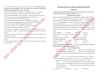 7
Câu 38. Which of the following best paraphrases the underlined sentence: "Face-to-face instruction,
combined with modern technology, ensures that students receive the benefits of both personal
interaction and technological advancements" in paragraph 4?
A. Both face-to-face and online learning should be used separately to maximize their advantages.
B. The use of modern technology in classrooms makes face-to-face interaction unnecessary.
C. By combining traditional teaching with new technologies, students can get the best of both worlds.
D. Face-to-face instruction is more important than technology in the learning process.
Câu 39. Which of the following can be inferred from the passage?
A. New learning methods like gamification and VR are replacing traditional teaching.
B. A balanced approach combining traditional and new methods benefits students most.
C. VR is the most important method for engaging students in education.
D. Technology should be avoided in education to maintain personal interaction.
Câu 40. Which of the following best summarises the passage?
A. The integration of technology in education, such as digital tools, gamification, and VR, is
transforming learning, making it more engaging and personalized, but it should complement traditional
methods.
B. Education is moving away from traditional methods, and only technological advancements like VR
and gamification are needed.
C. The focus of education should be solely on VR and gamification to make learning interactive and
exciting.
D. Traditional teaching methods are outdated and should be replaced by modern technological
innovations like VR.
D
Ạ
Y
K
È
M
Q
U
Y
N
H
Ơ
N
O
F
F
I
C
I
A
L
1
ĐỀ THI GIỮA KÌ 2 LỚP 10 (FORM MỚI NHẤT)
TEST 10
Read the following advertisement and mark the letter A, B, C and D on your answer sheet to indicate
the option that best fits each of the numbered blanks from 1 to 6
Vietnam and other organizations
Vietnam has been actively collaborating with various organizations to promote sustainable development
and (1) ______ growth. Working with international partners, the country has made significant strides in
improving infrastructure and education. The Vietnamese government, (2) ______strong policies, aims to
(3) _______ a better environment for investment. In cooperation with organizations such as the UN and
ASEAN, Vietnam continues to (4) _______. A common collocation used in this context is "economic
partnership," reflecting the growing ties between Vietnam and its allies. It is important (5) ______ on
enhancing digital transformation in Vietnam's education system. Through these initiatives, the country
not only aims to boost its economy but also to contribute (6) _____ global efforts in fighting climate
change.
Câu 1: A. economic B. economical C. economicize D. economy
Câu 2: A. Which developed B. having developed C. was developed D. developing
Câu 3: A. get B. do C. remain D. create
Câu 4: A. strengthen its position global B. its global strengthen position
C. strengthen its global position D. strengthen position its global
Câu 5: A. to be focused B. to focus C. focus D. to focusing
Câu 6: A. on B. for C. to D. above
Read the following leaflet and mark the letter A, B, C or D on your answer sheet to indicate the
option that best fits each of the numbered blanks from 7 to 12.
How AI is Shaping Education
∑ AI also provides students with the ability to (7) ______ interactive content and simulations that
were previously impossible in traditional (8) _______. For instance, AI can simulate complex
scenarios for subjects like chemistry and biology, helping students to better understand abstract
concepts.
∑ (9) _______ forms of AI, such as virtual reality and augmented reality, allow for immersive
learning experiences that bring textbooks to life. (10)_______ these innovations, students can
explore topics like ancient history or the solar system in a hands-on, interactive manner.
∑ The (11) _______ of students adopting AI-based learning methods is steadily growing, reflecting
the increasing value of these technologies in education. In the near future, students will likely
find out even more (12) _______ to incorporate AI into their studies, making education more
accessible and efficient.
Câu 7. A. take off B. engage with C. focus on D. think about
D
Ạ
Y
K
È
M
Q
U
Y
N
H
Ơ
N
O
F
F
I
C
I
A
L
 