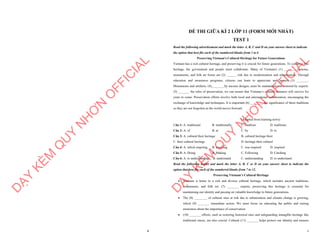 8
D
Ạ
Y
K
È
M
Q
U
Y
N
H
Ơ
N
O
F
F
I
C
I
A
L
1
ĐỀ THI GIỮA KÌ 2 LỚP 11 (FORM MỚI NHẤT)
TEST 1
Read the following advertisement and mark the letter A, B, C and D on your answer sheet to indicate
the option that best fits each of the numbered blanks from 1 to 6
Preserving Vietnam's Cultural Heritage for Future Generations
Vietnam has a rich cultural heritage, and preserving it is crucial for future generations. To conserve this
heritage, the government and people must collaborate. Many of Vietnam's (1) _______ customs,
monuments, and folk art forms are (2) ______ risk due to modernization and urbanization. Through
education and awareness programs, citizens can learn to appreciate and protect (3) _______.
Monuments and artifacts, (4)________by ancient designs, must be maintained and restored by experts.
(5) _______ the rules of preservation, we can ensure that Vietnam’s cultural treasures will survive for
years to come. Preservation efforts involve both local and international collaboration, encouraging the
exchange of knowledge and techniques. It is important (6) ________ the significance of these traditions
so they are not forgotten as the world moves forward.
(Adapted from learning news)
Câu 1: A. traditional B. traditionally C. tradition D. traditions
Câu 2: A. of B. at C. by D. to
Câu 3: A. cultural their heritage B. cultural heritage their
C. their cultural heritage D. heritage their cultural
Câu 4: A. which inspiring B. inspiring C. was inspired D. inspired
Câu 5: A. Doing B. Making C. Following D. Catching
Câu 6: A. to understanding B. understand C. understanding D. to understand
Read the following leaflet and mark the letter A, B, C or D on your answer sheet to indicate the
option that best fits each of the numbered blanks from 7 to 12.
Preserving Vietnam’s Cultural Heritage
∑ Vietnam is home to a rich and diverse cultural heritage, which includes ancient traditions,
monuments, and folk art. (7) _______ experts, preserving this heritage is essential for
maintaining our identity and passing on valuable knowledge to future generations.
∑ The (8) ________ of cultural sites at risk due to urbanization and climate change is growing,
which (9) _______ immediate action. We must focus on educating the public and raising
awareness about the importance of conservation.
∑ (10) _______ efforts, such as restoring historical sites and safeguarding intangible heritage like
traditional music, are also crucial. Cultural (11) _______ helps protect our identity and ensures
D
Ạ
Y
K
È
M
Q
U
Y
N
H
Ơ
N
O
F
F
I
C
I
A
L
 