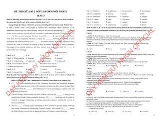 1
ĐỀ THI GIỮA KÌ 2 LỚP 11 (FORM MỚI NHẤT)
TEST 3
Read the following advertisement and mark the letter A, B, C and D on your answer sheet to indicate
the option that best fits each of the numbered blanks from 1 to 6
Young People in Vietnam with better awareness of Cultural Preservation in the Modern Era
In today’s modern world, young people in Vietnam have increasingly shown awareness of the
importance of preserving their cultural heritage. Many are now actively participating (1) ______cultural
events, such as traditional festivals and craft workshops, to understand and protect Vietnam's history. (2)
_______ by their ancestors’ practices, they have learned (3) _______ the value of traditional art forms.
Some have been encouraged by educators to explore (4) ________, following the footsteps of older
generations who worked tirelessly to (5) ________ the nation's identity. By actively engaging in these
activities, the youth in Vietnam are helping to pass on cultural knowledge to future generations.
Encouraged by government initiatives, they have become more conscious of their (6) _______ to
safeguard the nation's heritage.
(Adapted from vietnamese news)
Câu 1: A. of B. in C. by D. to
Câu 2: A. Which inspiring B. Inspiring C. Was inspired D. Inspired
Câu 3: A. to appreciating B. appreciate C. appreciating D. to appreciate
Câu 4: A. local folklore and arts B. folklore local and arts
C. folklore and arts local D. local and arts folklore
Câu 5: A. do B. make C. protect D. come
Câu 6: A. responsibility B. responsible C. responsibly D. irresponsible
Read the following leaflet and mark the letter A, B, C or D on your answer sheet to indicate the
option that best fits each of the numbered blanks from 7 to 12.
Youth in Vietnam and Their Commitment to Cultural Preservation in the Modern Era
∑ (7) _________ the increasing efforts of the Vietnamese government and educational programs,
young people today are more aware of the importance of preserving their cultural heritage. Many
young individuals (8) ________ with traditional practices by participating in cultural events and
supporting local artisans.
∑ Cultural heritage, which includes art forms, folklore, and local (9) _______, is being actively
passed down through various community programs. (10 )_______ significant way the youth are
involved is through volunteering in heritage conservation projects, ensuring the survival of
historical landmarks.
∑ The (11) ______ of young people participating in these activities is growing rapidly, reflecting
their strong commitment to safeguarding Vietnam's identity. This cultural (12) _______ among
the youth will play a crucial role in shaping the future of Vietnam’s cultural landscape.
D
Ạ
Y
K
È
M
Q
U
Y
N
H
Ơ
N
O
F
F
I
C
I
A
L
2
Câu 7. A. Thanks to B. In addition to C. On account of D. According to
Câu 8. A. sympathize B. keep up C. put up D.deal
Câu 9. A. authorities B. opportunities C. traditions D. changes
Câu 10. A. Others B. Other C. The others D. Another
Câu 11. A. portion B. item C. number D. amount
Câu 12. A. awareness B. cooperations C. customs D. beliefs
Mark the letter A, B, C or D on your answer sheet to indicate the best arrangement of utterances or
sentences to make a meaningful exchange or text in each of the following questions from 13 to 17.
Câu 13
a. Linh: Hi, Hoa! It's been a while. You look great!
b. Linh: Yes, I’ve joined some heritage conservation projects and I regularly learn about traditional
customs and festivals. I think young people need to raise awareness about preserving our cultural
heritage.
c. Hoa: Hi, Linh! Thanks! You look really energetic too. Have you been involved in preserving
Vietnamese culture lately?
A. c-a-b B. b-c-a C. c-b-a D.a-c-b
Câu 14
a. Lan: Because they help raise awareness in the community about traditional cultural values, while also
preserving historical landmarks.
b. Minh: That sounds interesting! I should also participate in such activities.
c. Minh: What are you going to do to help preserve Vietnamese culture?
d. Lan: I plan to join heritage conservation campaigns and participate in community activities.
e. Minh: Why choose community activities?
A. c-d-e-a-b B. c-e-d-b-a C. d-b-a-e-c D. b-d-e-a-c
Câu 15
Hi Mai,
a. Linh: I agree. But I think I'm really busy with school subjects right now.
b. Mai: I understand, but I think learning about culture is important too. Maybe you could join heritage
conservation activities in your free time.
c. Mai: Thank you, Linh! I'm glad you are interested in this issue. I think young people need to
understand more about our heritage.
d. Linh: Maybe I will try participating in such activities. Thanks for the suggestion!
e. Linh: Thanks for sharing the materials about preserving Vietnamese heritage!
Write back soon,
Linh
A. d-b-a-c-e B. e-c-a-b-d C. a-d-b-c-e D. a-c-d-b-e
Câu 16
a. Exactly, and it also helps young people become aware of their responsibility to protect and promote
traditional values.
b. I think it’s a great way for young people to better understand the cultural heritage of our nation.
c. I agree, organizing heritage quizzes or cultural exchange events is very useful.
d. I will propose this idea to the school, and hopefully, I’ll get a chance to participate!
e. What do you think about organizing cultural preservation activities at school?
(Adapted from Bright)
A. e-b-c-a-d B. a-b-c-d-e C. b-c-d-a-e D. c-a-d-b-e
D
Ạ
Y
K
È
M
Q
U
Y
N
H
Ơ
N
O
F
F
I
C
I
A
L
 